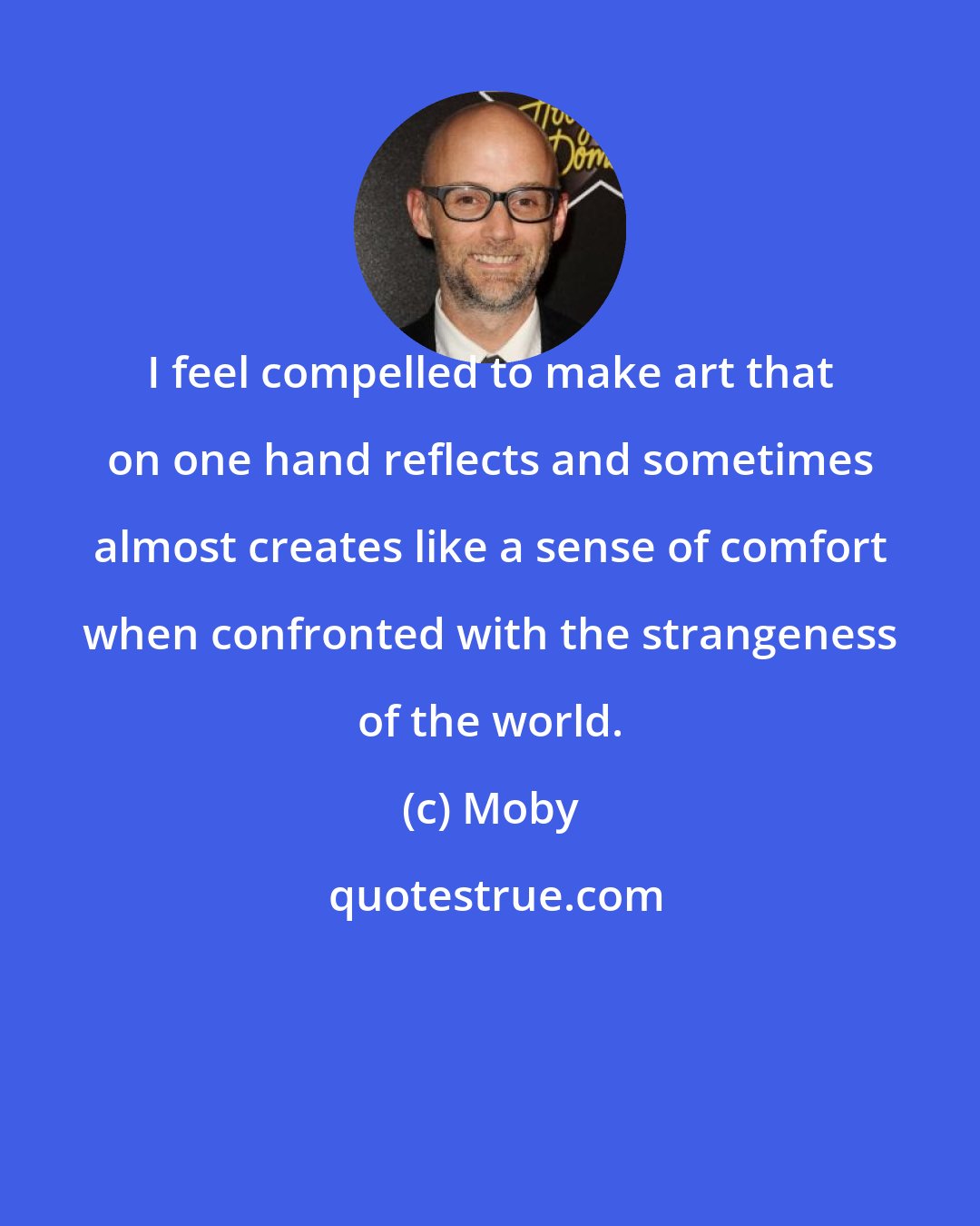 Moby: I feel compelled to make art that on one hand reflects and sometimes almost creates like a sense of comfort when confronted with the strangeness of the world.