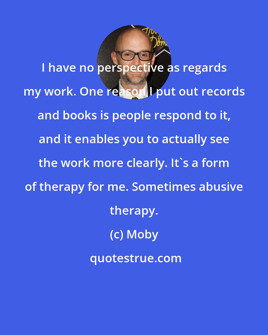 Moby: I have no perspective as regards my work. One reason I put out records and books is people respond to it, and it enables you to actually see the work more clearly. It's a form of therapy for me. Sometimes abusive therapy.