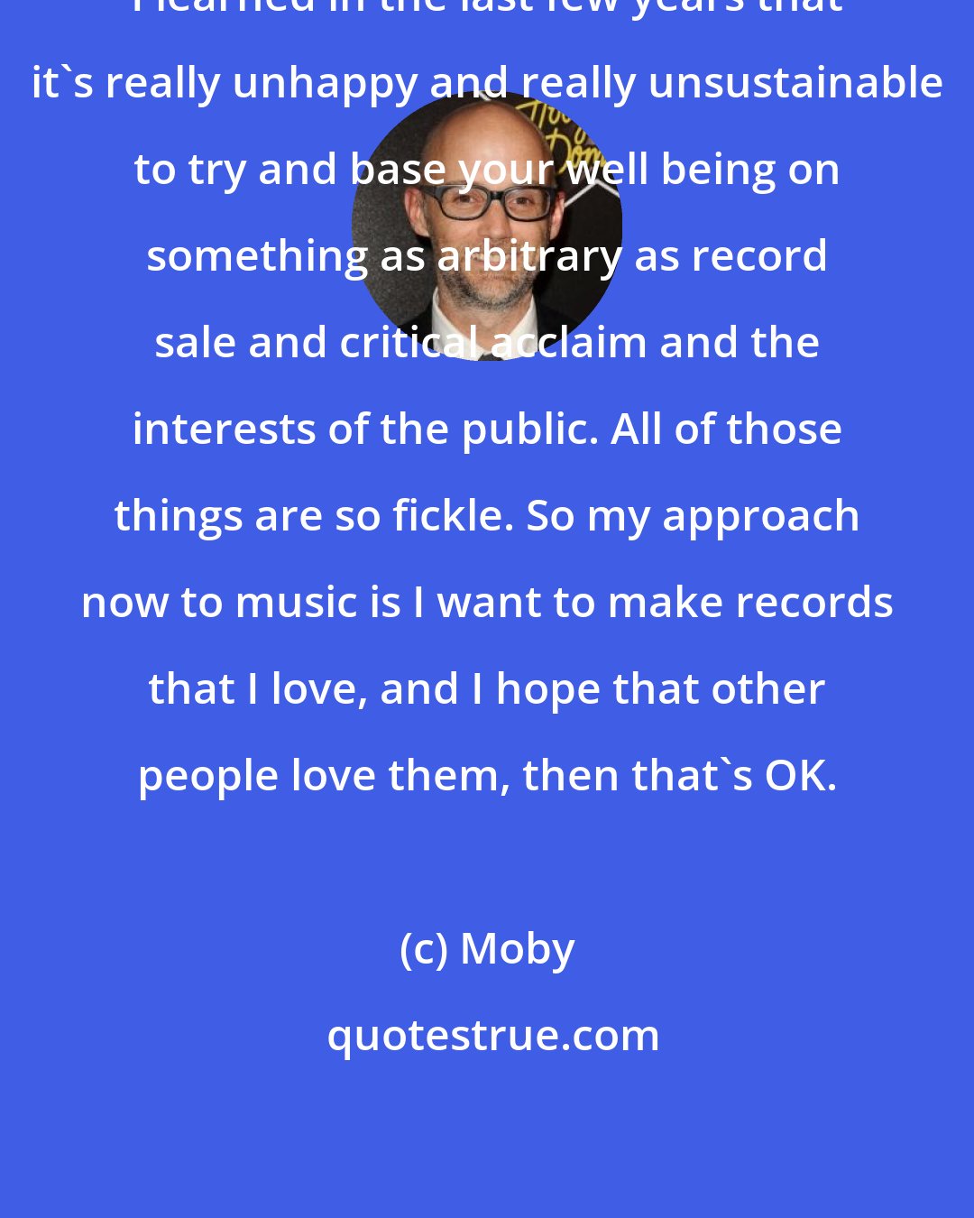 Moby: I learned in the last few years that it's really unhappy and really unsustainable to try and base your well being on something as arbitrary as record sale and critical acclaim and the interests of the public. All of those things are so fickle. So my approach now to music is I want to make records that I love, and I hope that other people love them, then that's OK.