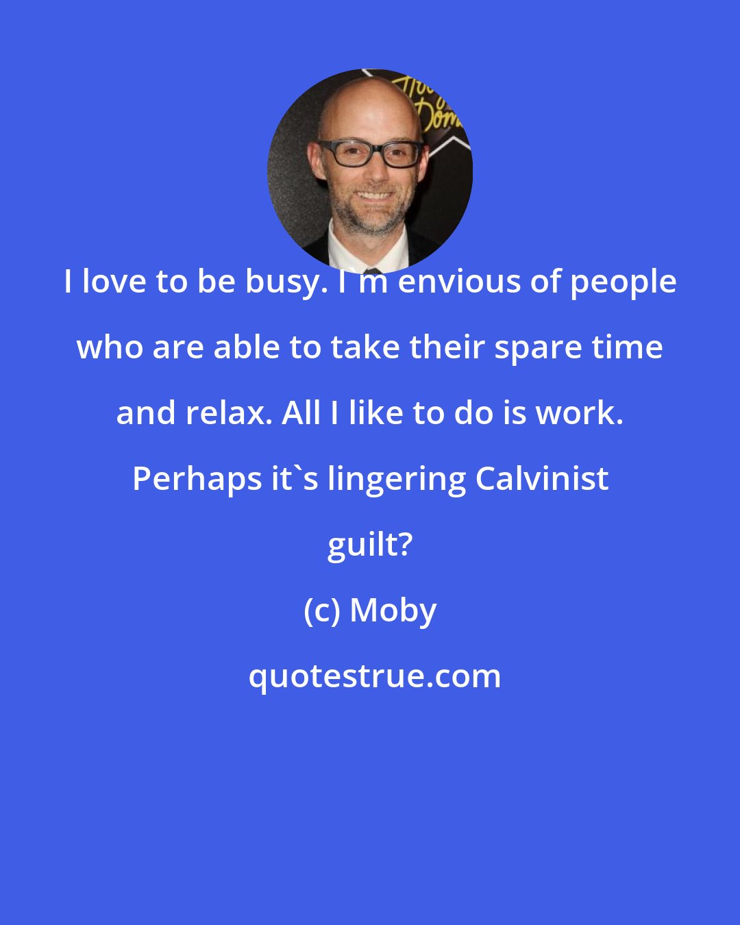 Moby: I love to be busy. I'm envious of people who are able to take their spare time and relax. All I like to do is work. Perhaps it's lingering Calvinist guilt?