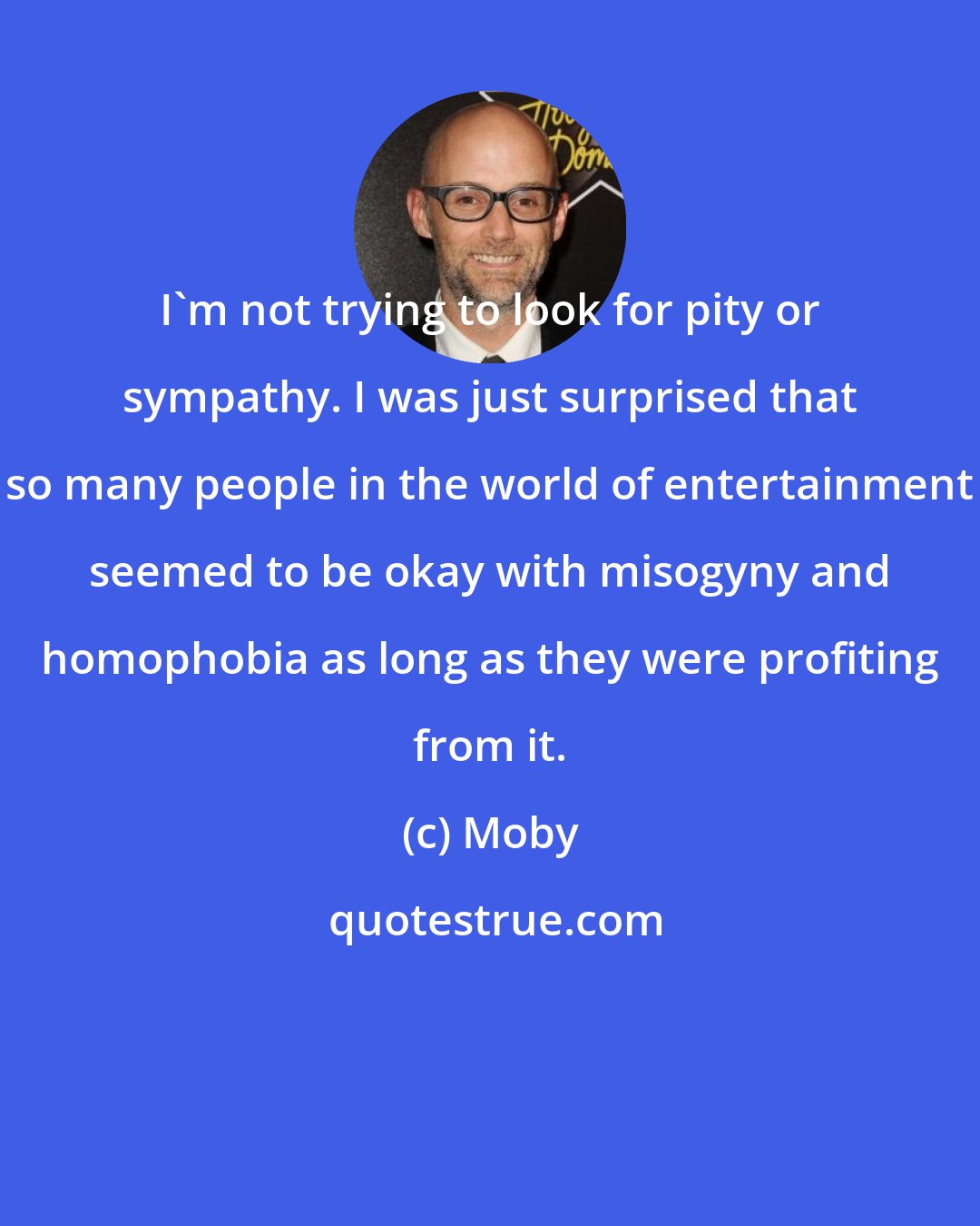 Moby: I'm not trying to look for pity or sympathy. I was just surprised that so many people in the world of entertainment seemed to be okay with misogyny and homophobia as long as they were profiting from it.