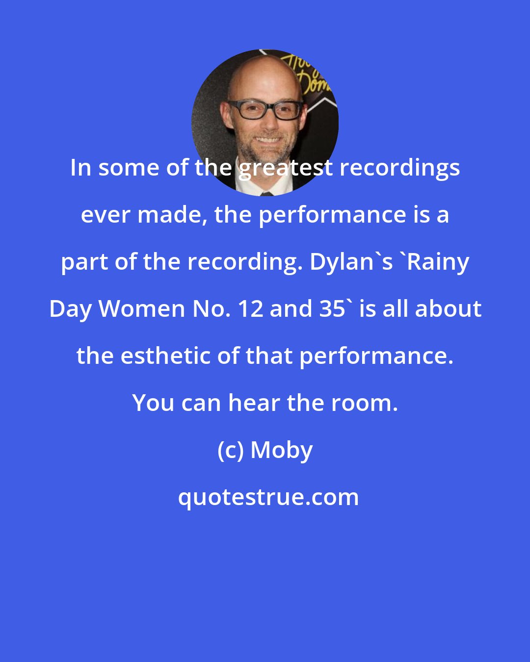 Moby: In some of the greatest recordings ever made, the performance is a part of the recording. Dylan's 'Rainy Day Women No. 12 and 35' is all about the esthetic of that performance. You can hear the room.