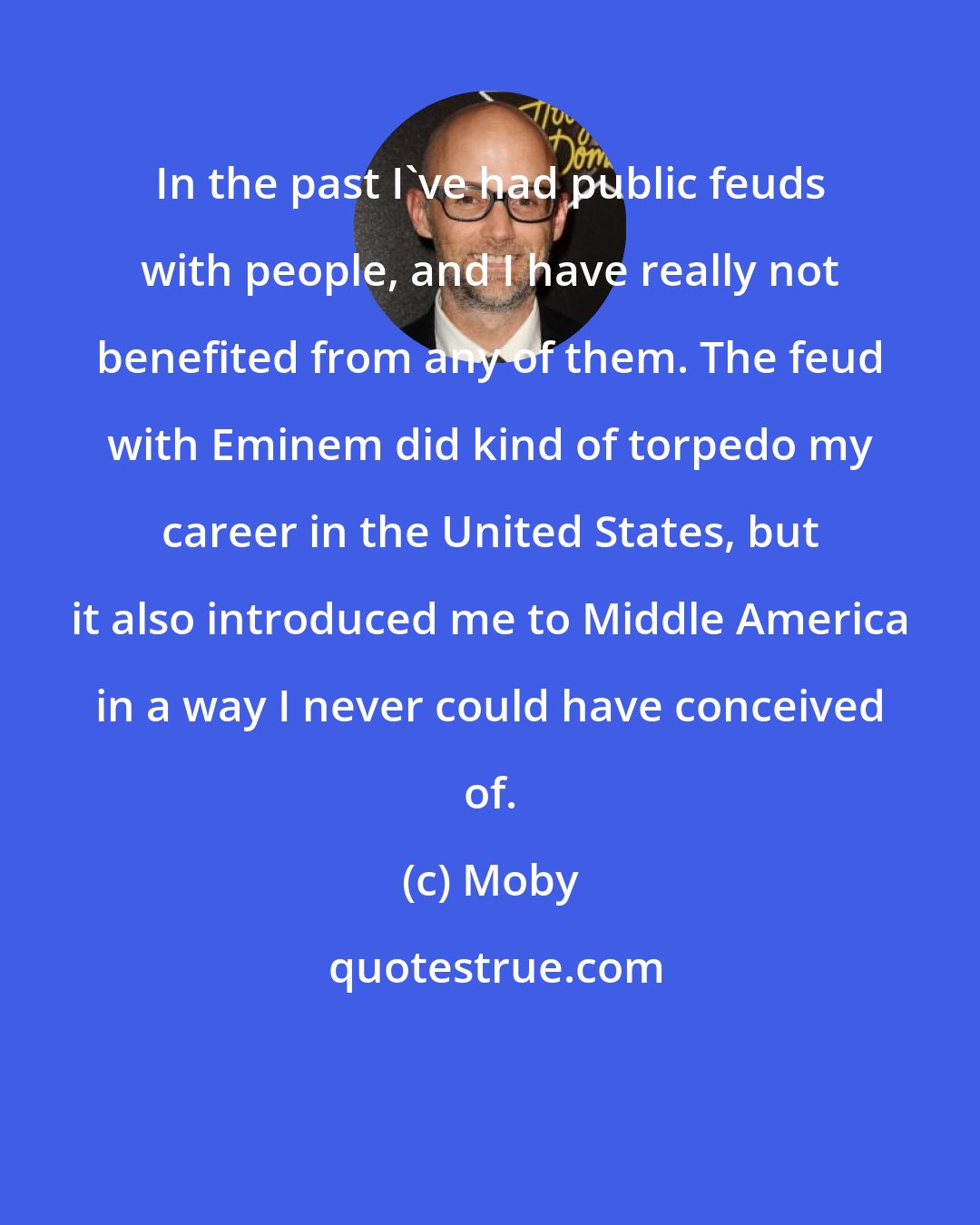 Moby: In the past I've had public feuds with people, and I have really not benefited from any of them. The feud with Eminem did kind of torpedo my career in the United States, but it also introduced me to Middle America in a way I never could have conceived of.