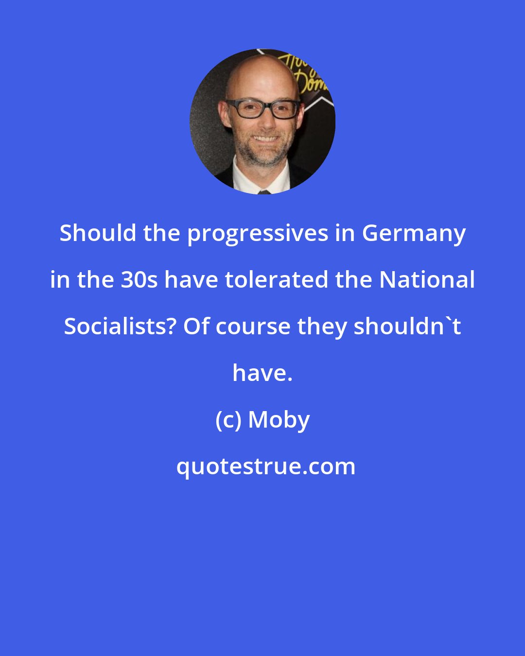 Moby: Should the progressives in Germany in the 30s have tolerated the National Socialists? Of course they shouldn't have.