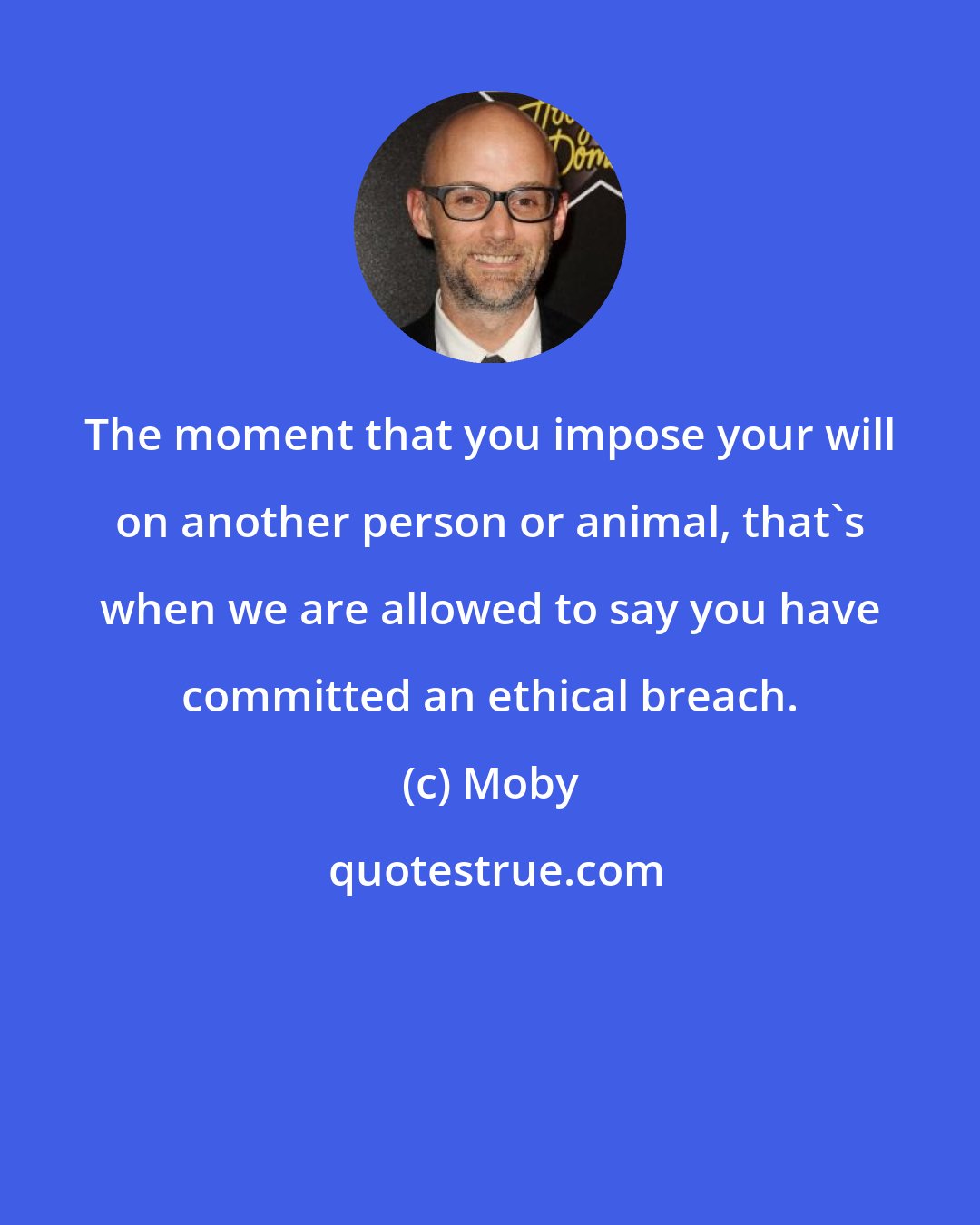 Moby: The moment that you impose your will on another person or animal, that's when we are allowed to say you have committed an ethical breach.