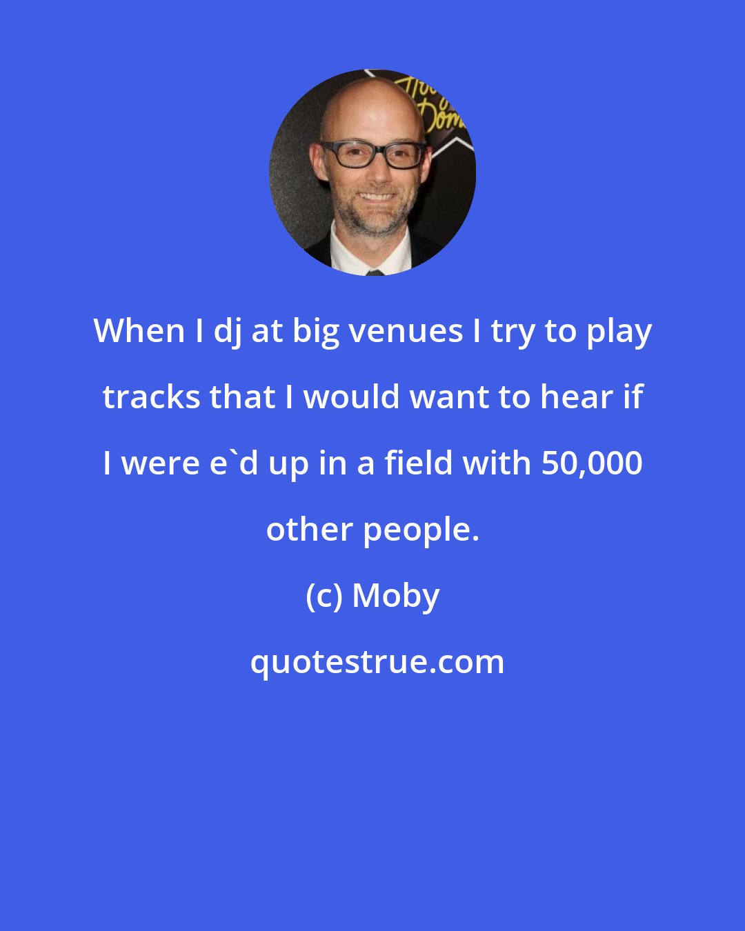 Moby: When I dj at big venues I try to play tracks that I would want to hear if I were e'd up in a field with 50,000 other people.