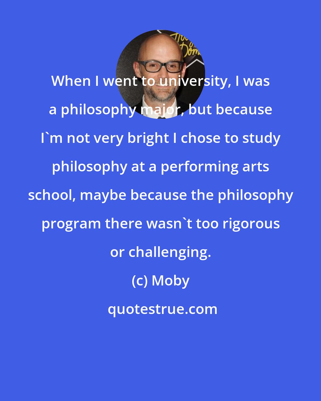 Moby: When I went to university, I was a philosophy major, but because I'm not very bright I chose to study philosophy at a performing arts school, maybe because the philosophy program there wasn't too rigorous or challenging.