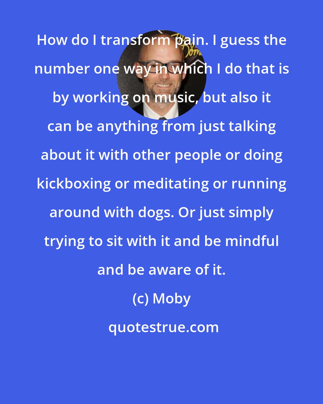 Moby: How do I transform pain. I guess the number one way in which I do that is by working on music, but also it can be anything from just talking about it with other people or doing kickboxing or meditating or running around with dogs. Or just simply trying to sit with it and be mindful and be aware of it.