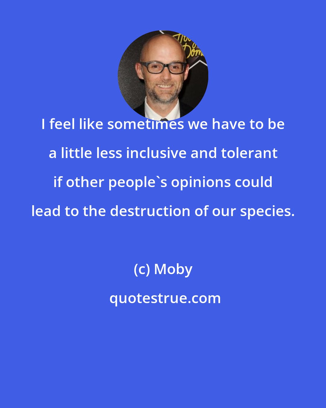 Moby: I feel like sometimes we have to be a little less inclusive and tolerant if other people's opinions could lead to the destruction of our species.