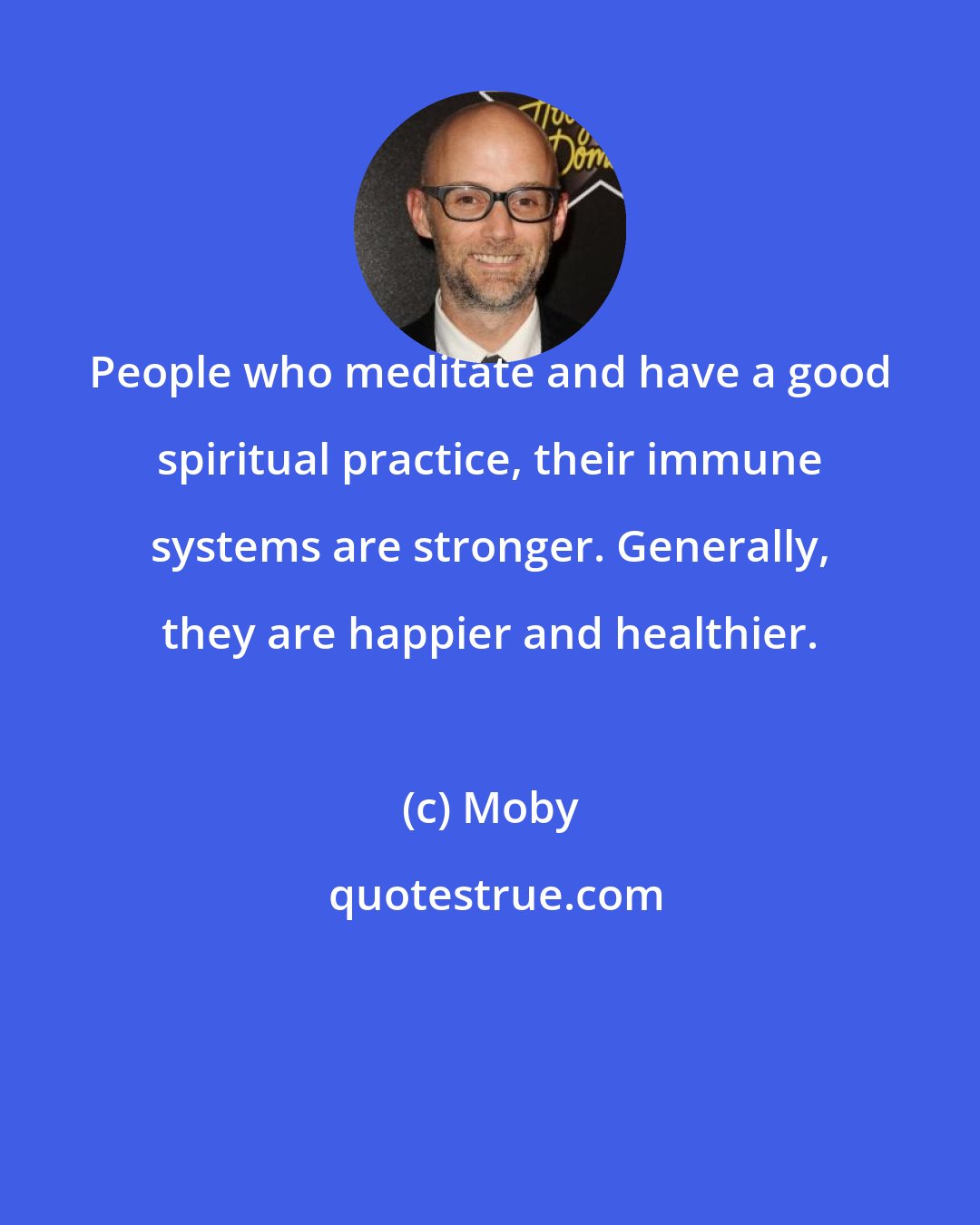 Moby: People who meditate and have a good spiritual practice, their immune systems are stronger. Generally, they are happier and healthier.