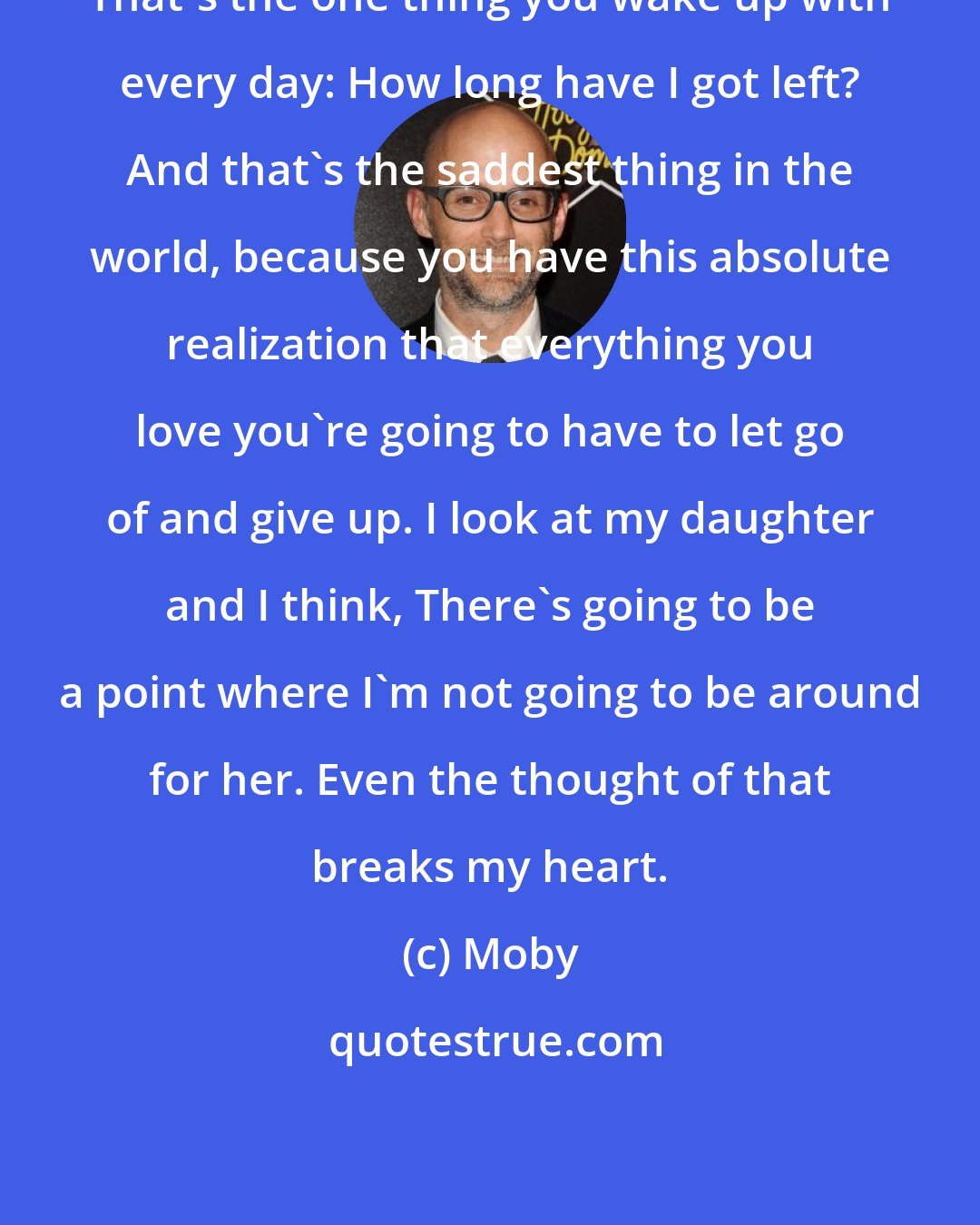 Moby: That's the one thing you wake up with every day: How long have I got left? And that's the saddest thing in the world, because you have this absolute realization that everything you love you're going to have to let go of and give up. I look at my daughter and I think, There's going to be a point where I'm not going to be around for her. Even the thought of that breaks my heart.