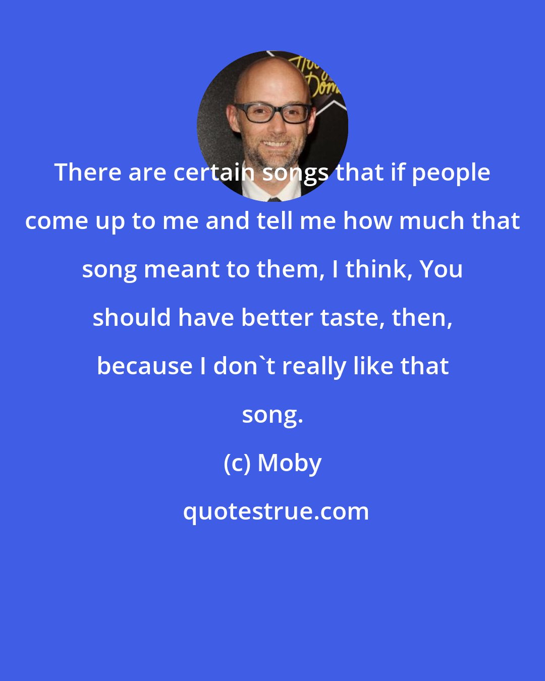 Moby: There are certain songs that if people come up to me and tell me how much that song meant to them, I think, You should have better taste, then, because I don't really like that song.