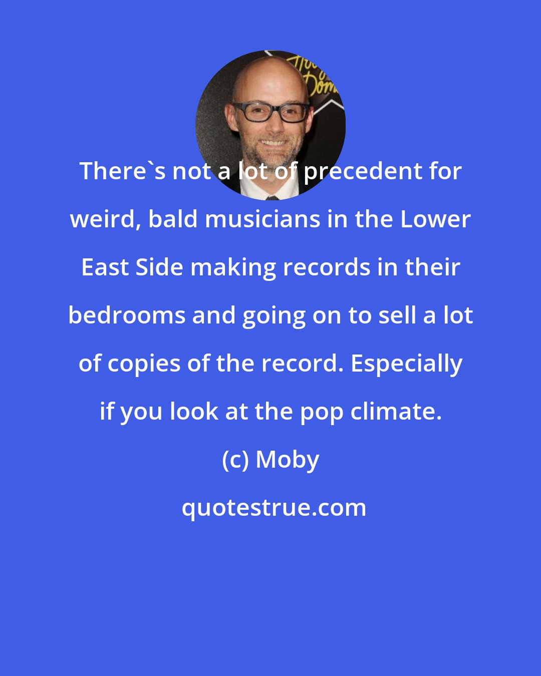 Moby: There's not a lot of precedent for weird, bald musicians in the Lower East Side making records in their bedrooms and going on to sell a lot of copies of the record. Especially if you look at the pop climate.