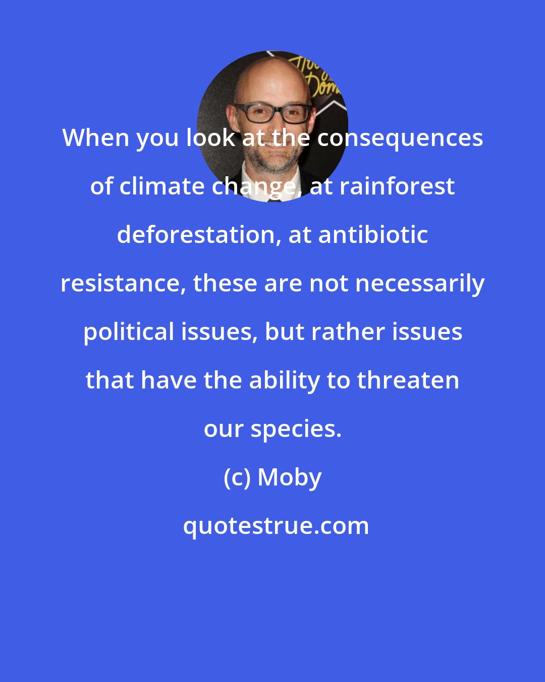 Moby: When you look at the consequences of climate change, at rainforest deforestation, at antibiotic resistance, these are not necessarily political issues, but rather issues that have the ability to threaten our species.