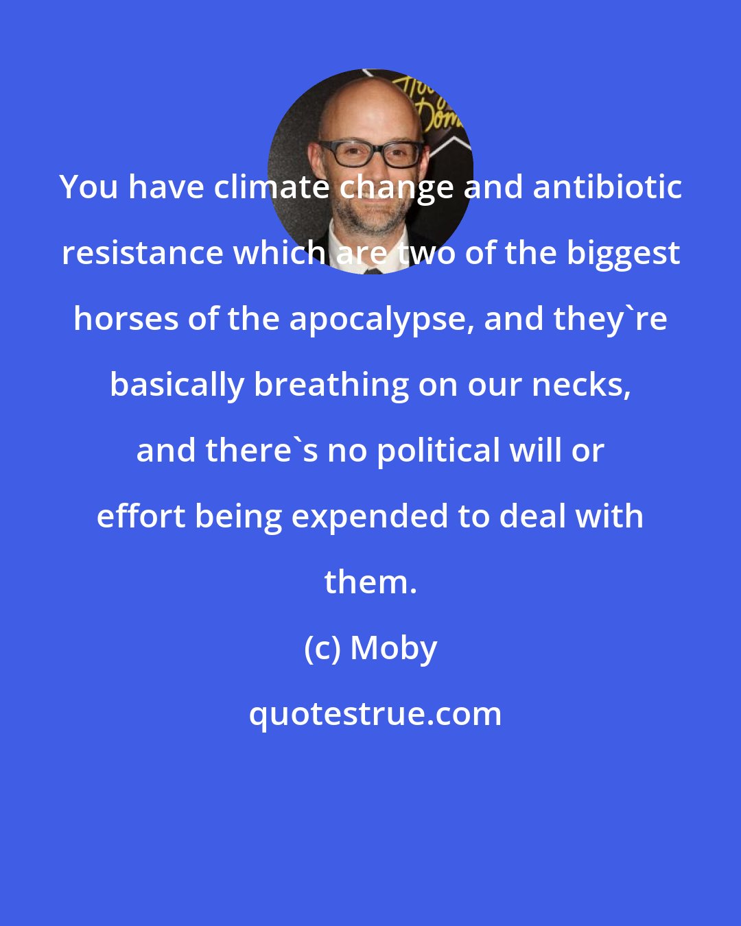 Moby: You have climate change and antibiotic resistance which are two of the biggest horses of the apocalypse, and they're basically breathing on our necks, and there's no political will or effort being expended to deal with them.