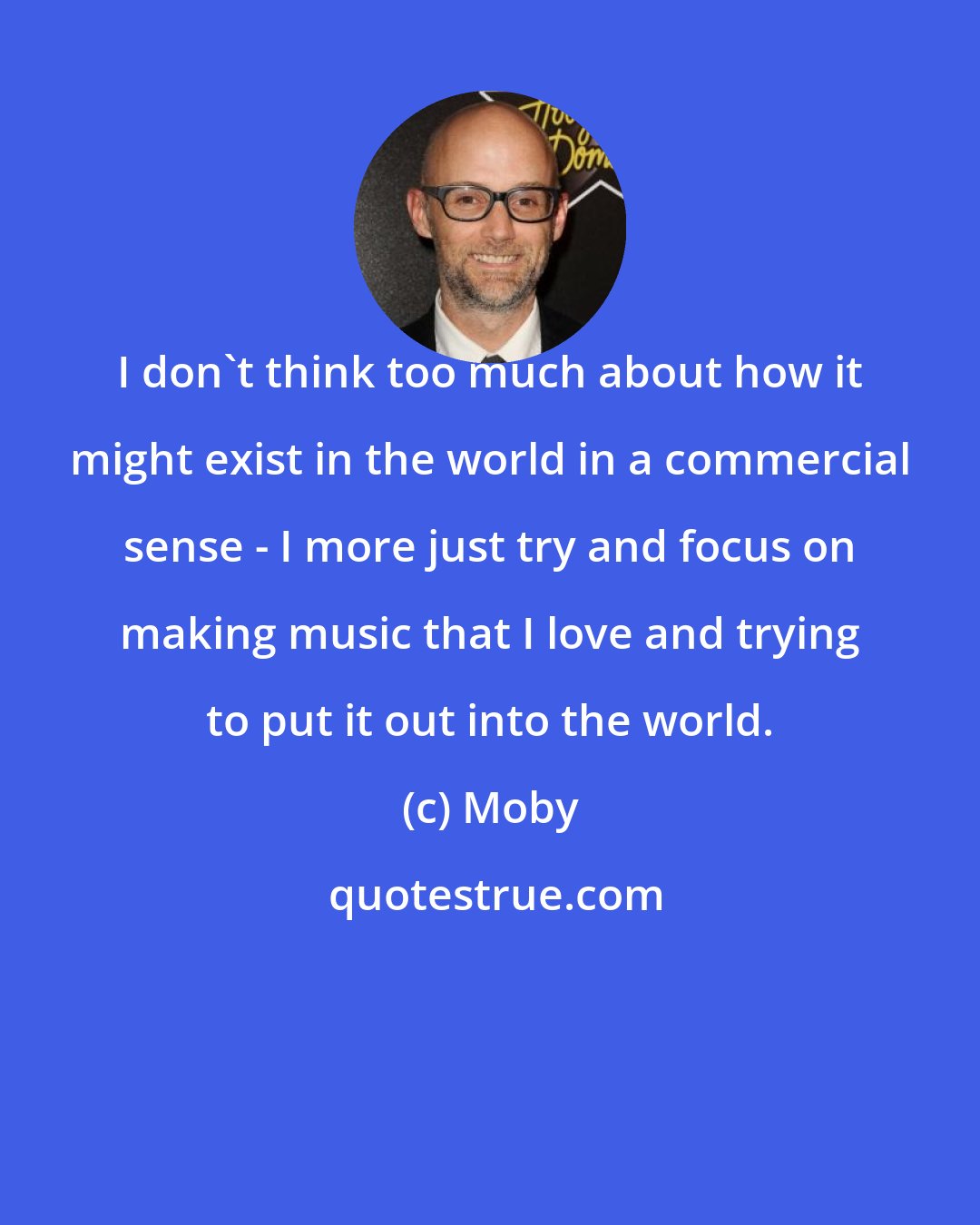 Moby: I don't think too much about how it might exist in the world in a commercial sense - I more just try and focus on making music that I love and trying to put it out into the world.