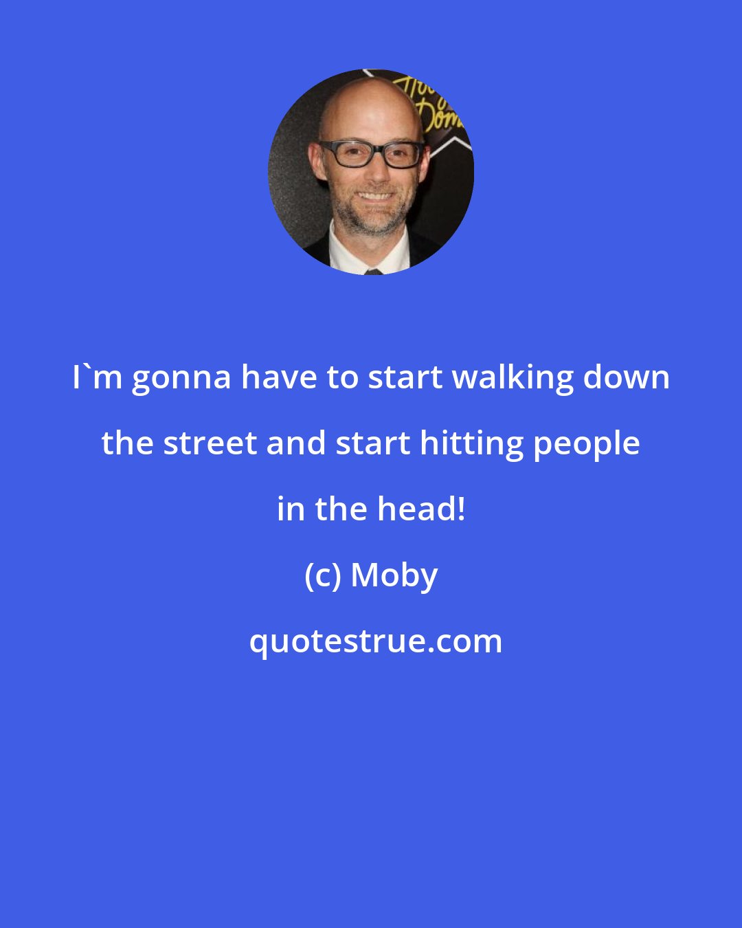 Moby: I'm gonna have to start walking down the street and start hitting people in the head!