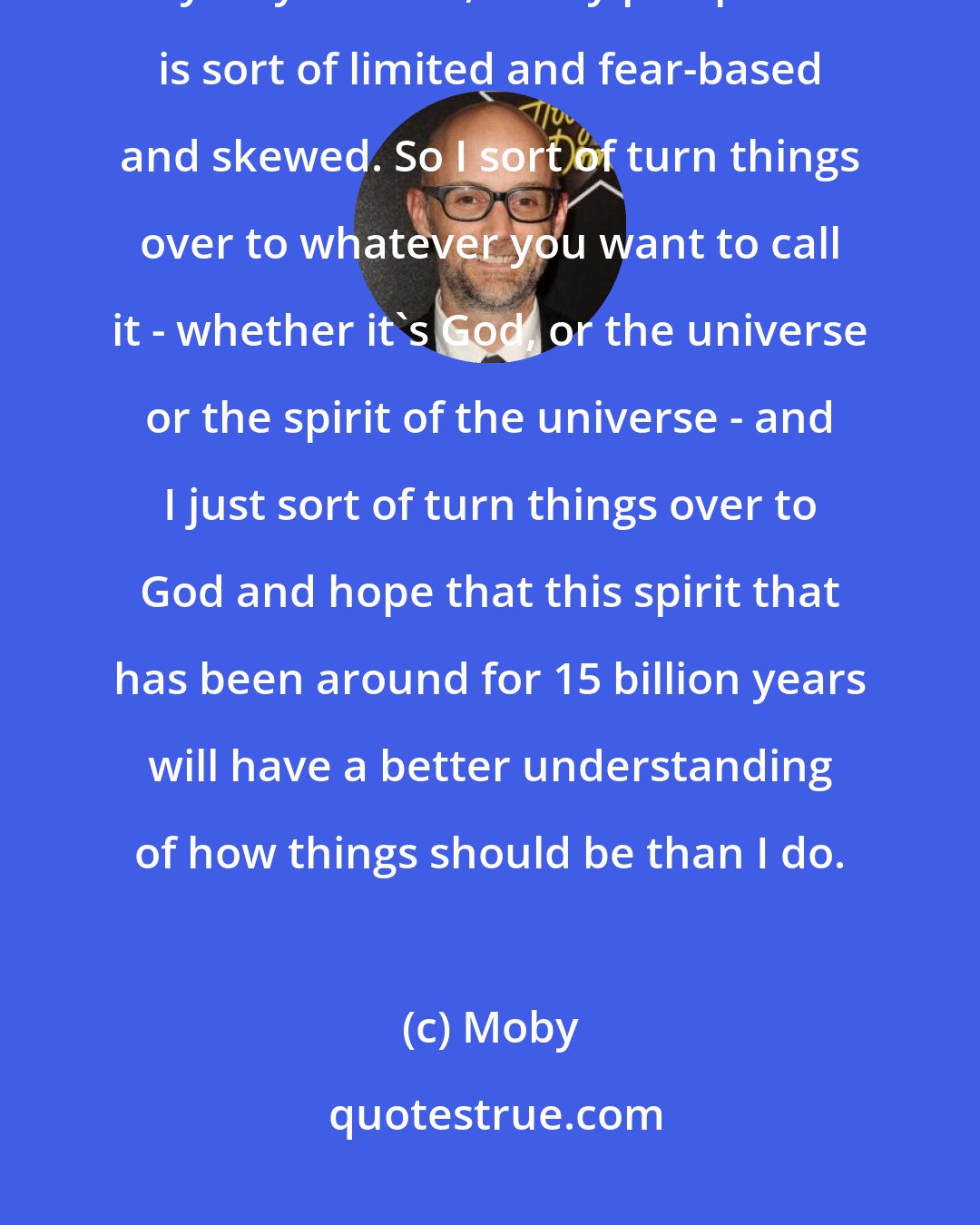 Moby: I remind myself that the universe is 15 billion years old, and I'm only 46 years old, so my perspective is sort of limited and fear-based and skewed. So I sort of turn things over to whatever you want to call it - whether it's God, or the universe or the spirit of the universe - and I just sort of turn things over to God and hope that this spirit that has been around for 15 billion years will have a better understanding of how things should be than I do.