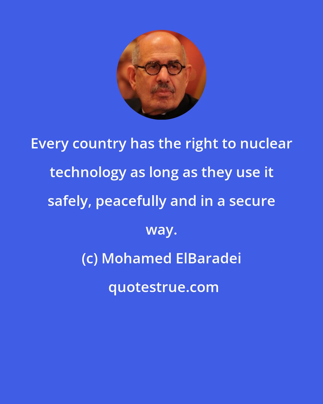 Mohamed ElBaradei: Every country has the right to nuclear technology as long as they use it safely, peacefully and in a secure way.