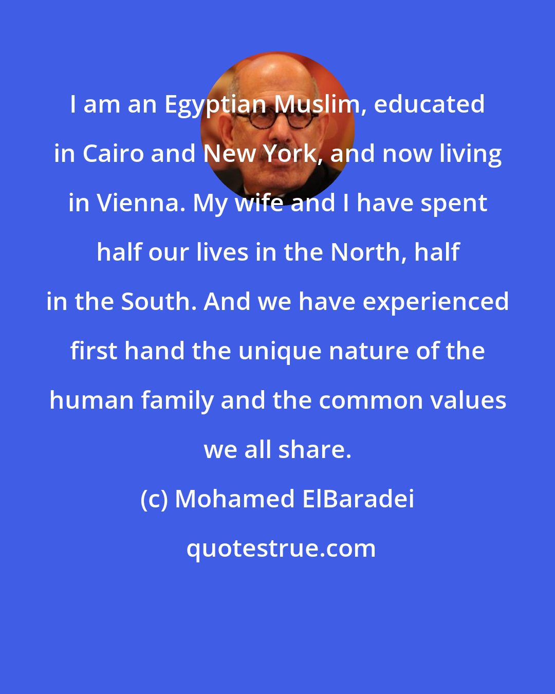Mohamed ElBaradei: I am an Egyptian Muslim, educated in Cairo and New York, and now living in Vienna. My wife and I have spent half our lives in the North, half in the South. And we have experienced first hand the unique nature of the human family and the common values we all share.