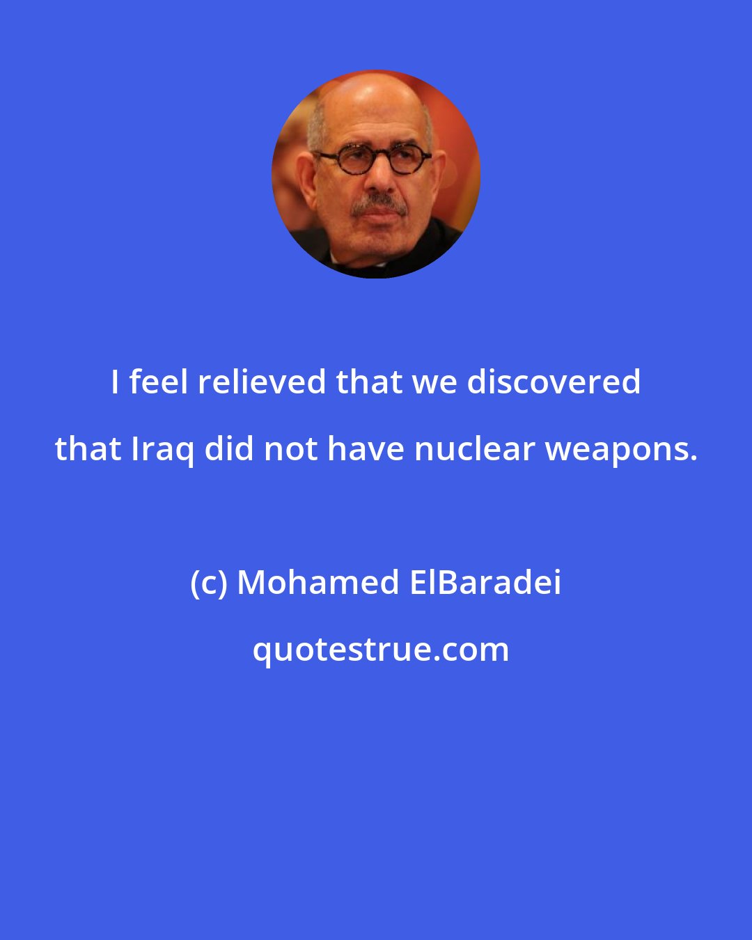 Mohamed ElBaradei: I feel relieved that we discovered that Iraq did not have nuclear weapons.