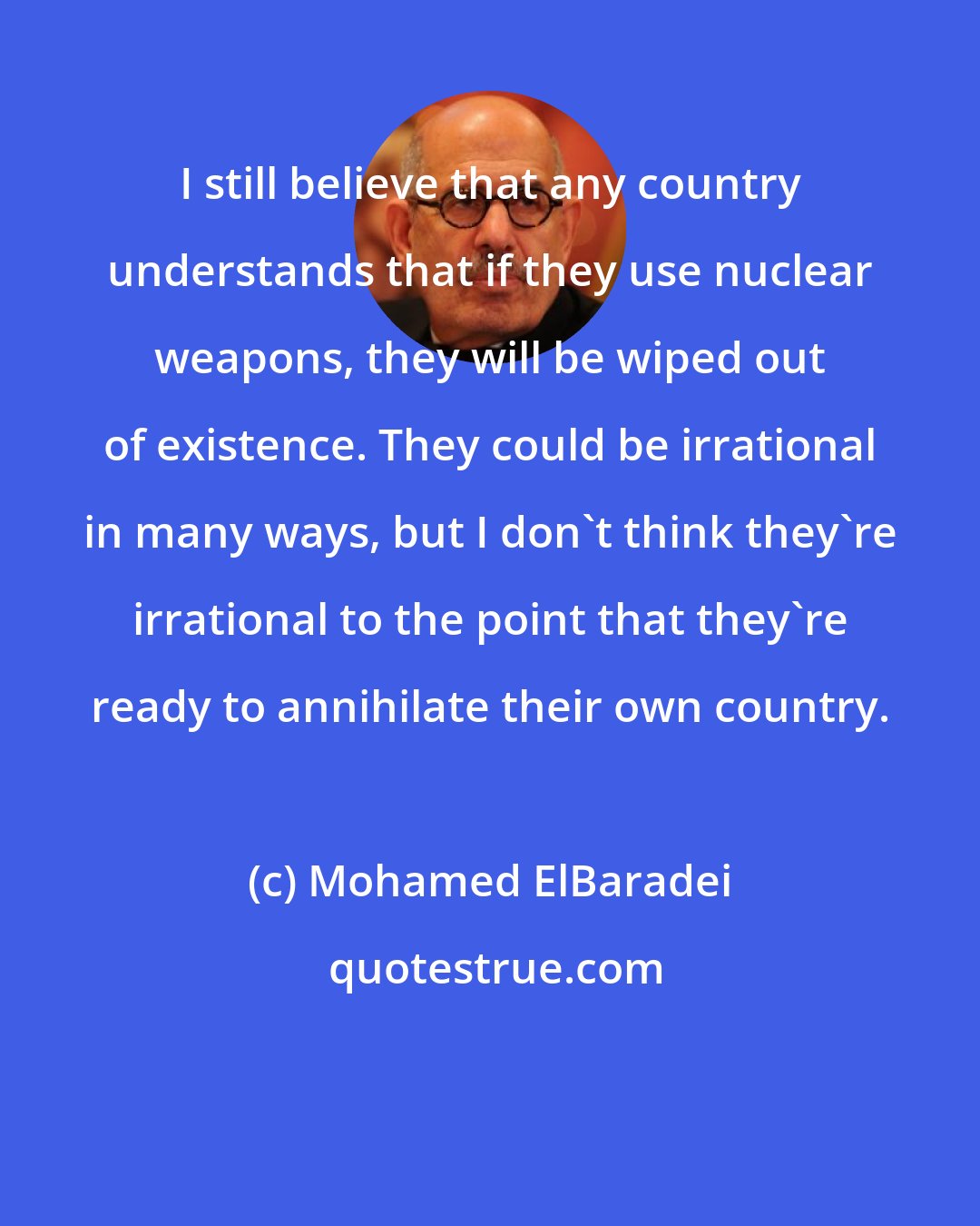 Mohamed ElBaradei: I still believe that any country understands that if they use nuclear weapons, they will be wiped out of existence. They could be irrational in many ways, but I don't think they're irrational to the point that they're ready to annihilate their own country.