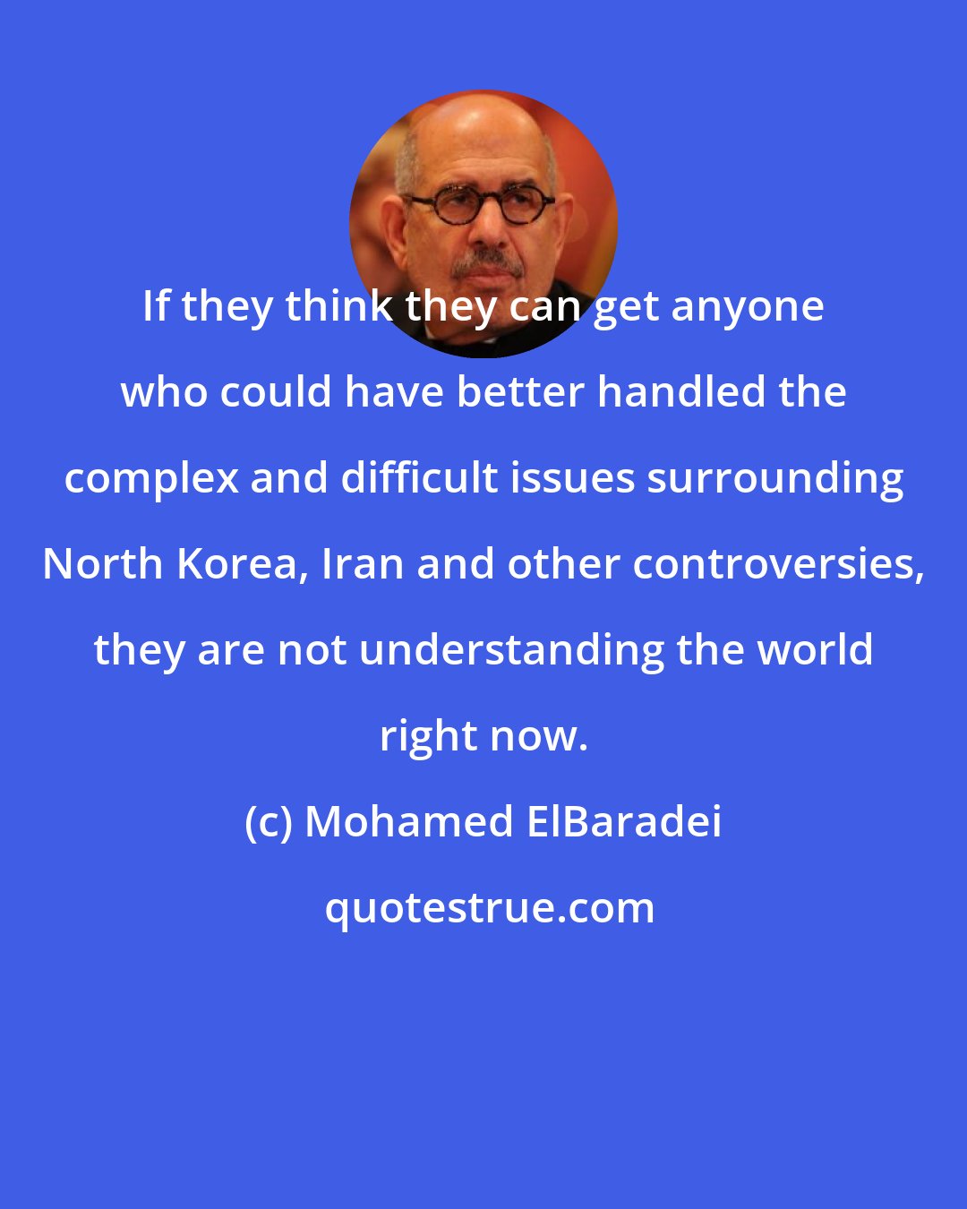 Mohamed ElBaradei: If they think they can get anyone who could have better handled the complex and difficult issues surrounding North Korea, Iran and other controversies, they are not understanding the world right now.