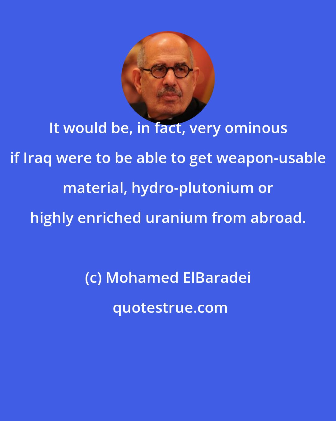 Mohamed ElBaradei: It would be, in fact, very ominous if Iraq were to be able to get weapon-usable material, hydro-plutonium or highly enriched uranium from abroad.