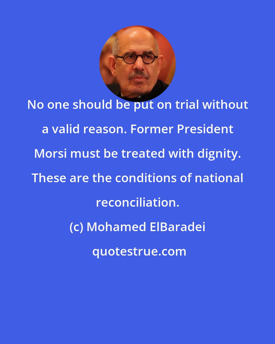 Mohamed ElBaradei: No one should be put on trial without a valid reason. Former President Morsi must be treated with dignity. These are the conditions of national reconciliation.