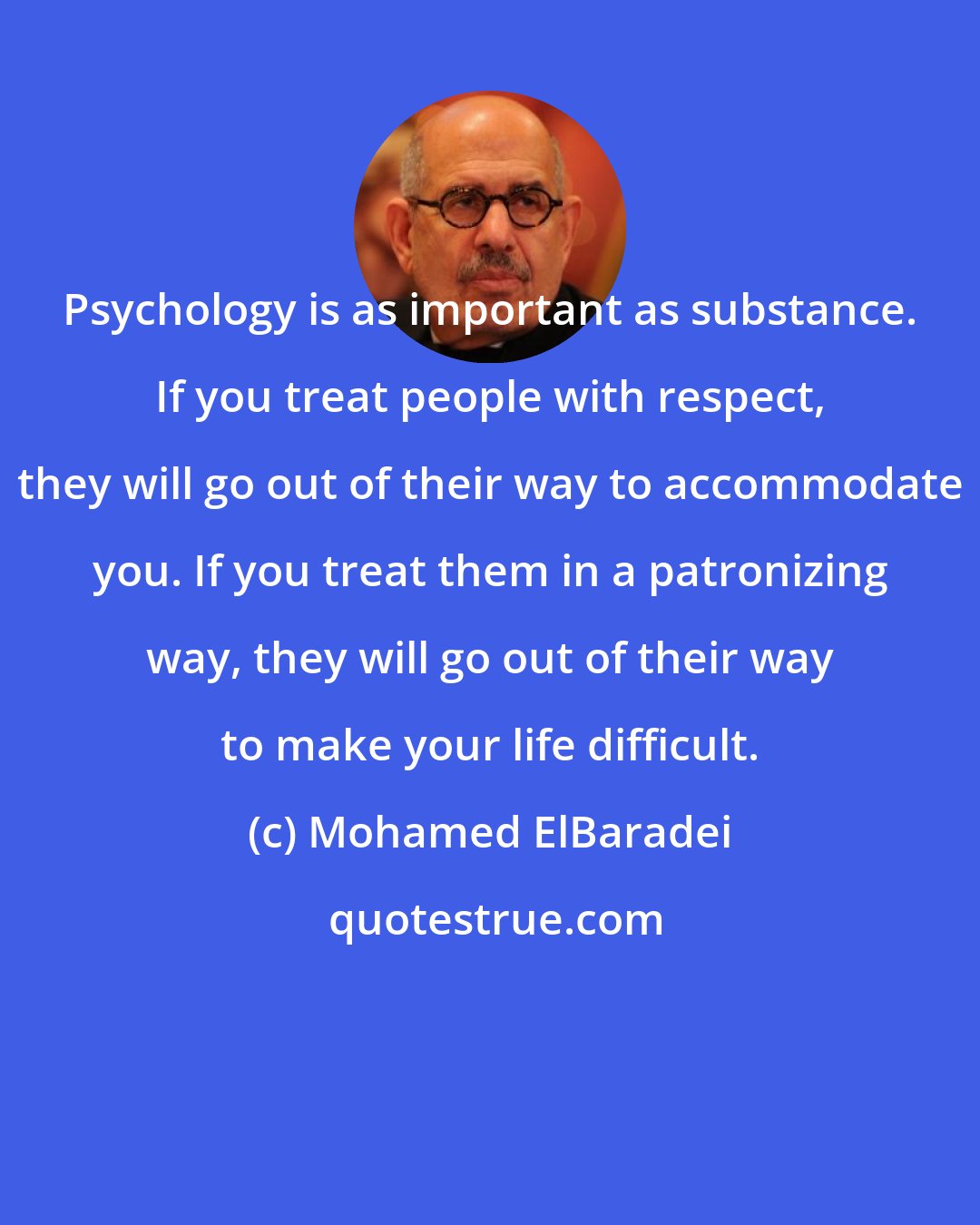 Mohamed ElBaradei: Psychology is as important as substance. If you treat people with respect, they will go out of their way to accommodate you. If you treat them in a patronizing way, they will go out of their way to make your life difficult.