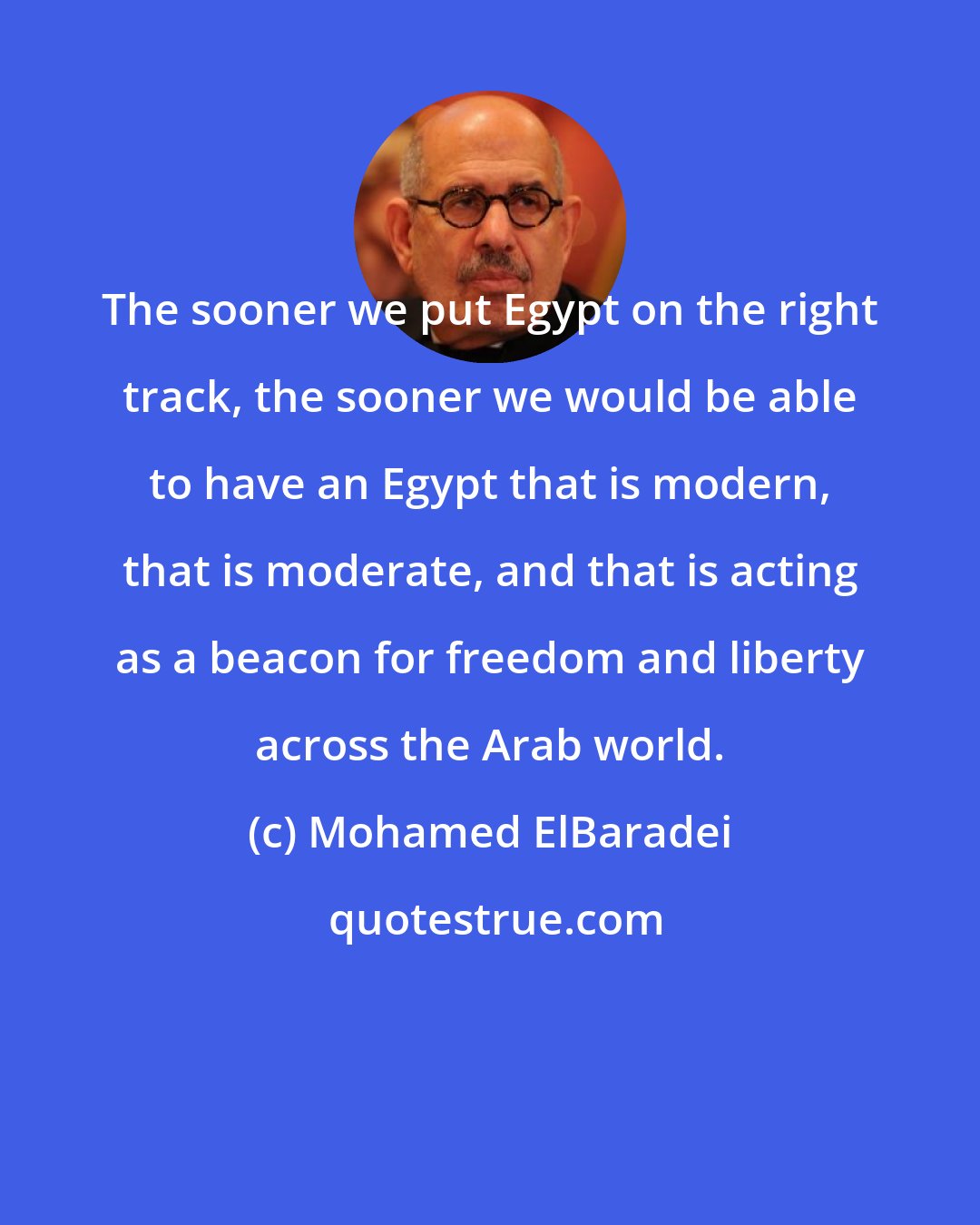 Mohamed ElBaradei: The sooner we put Egypt on the right track, the sooner we would be able to have an Egypt that is modern, that is moderate, and that is acting as a beacon for freedom and liberty across the Arab world.