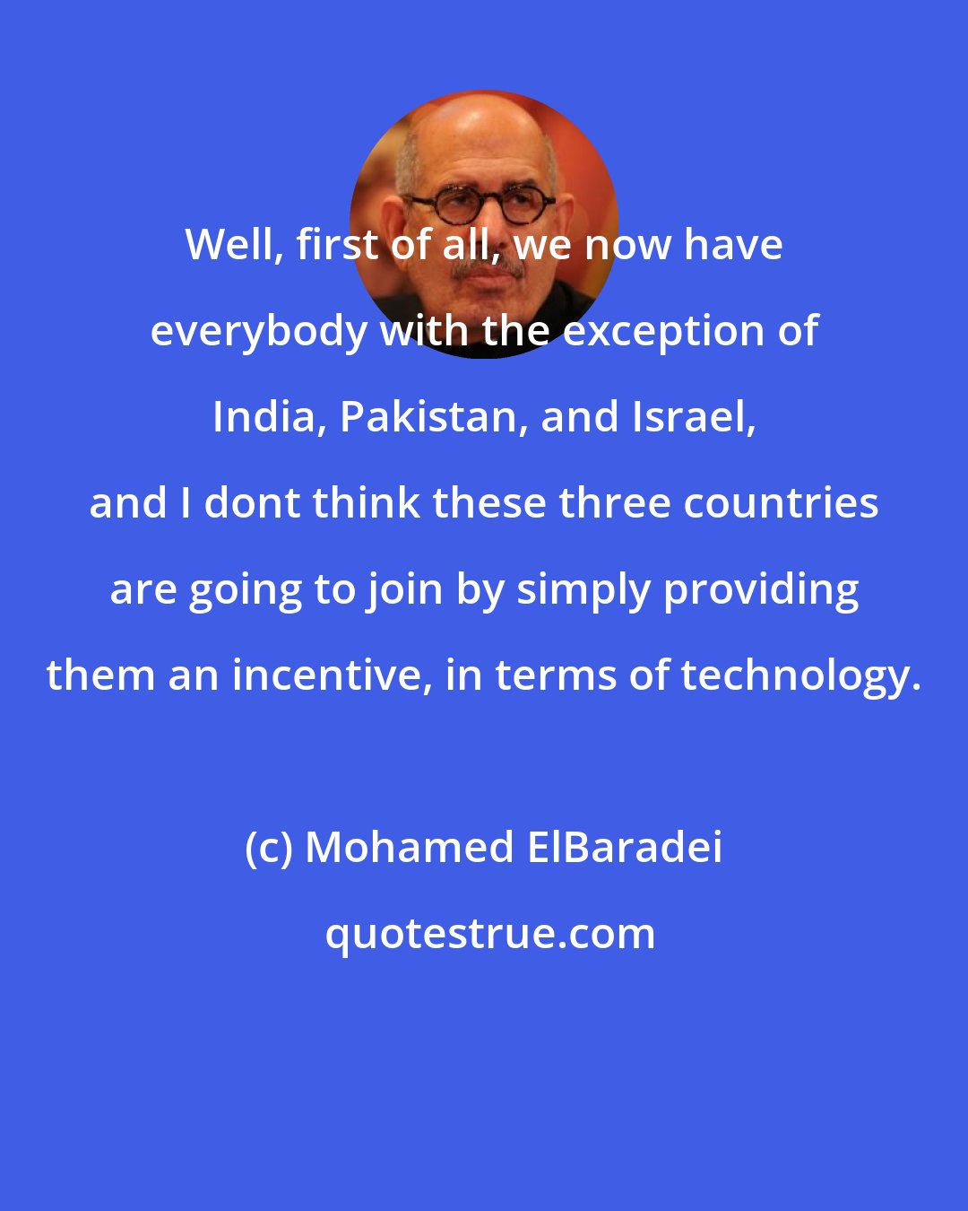 Mohamed ElBaradei: Well, first of all, we now have everybody with the exception of India, Pakistan, and Israel, and I dont think these three countries are going to join by simply providing them an incentive, in terms of technology.