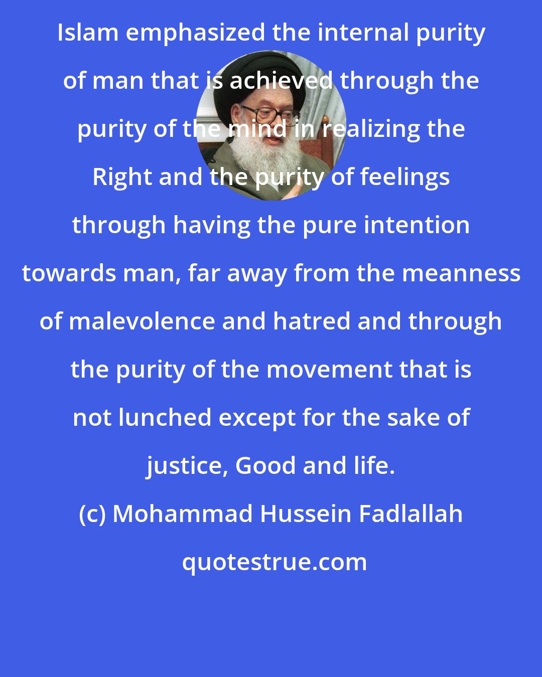 Mohammad Hussein Fadlallah: Islam emphasized the internal purity of man that is achieved through the purity of the mind in realizing the Right and the purity of feelings through having the pure intention towards man, far away from the meanness of malevolence and hatred and through the purity of the movement that is not lunched except for the sake of justice, Good and life.