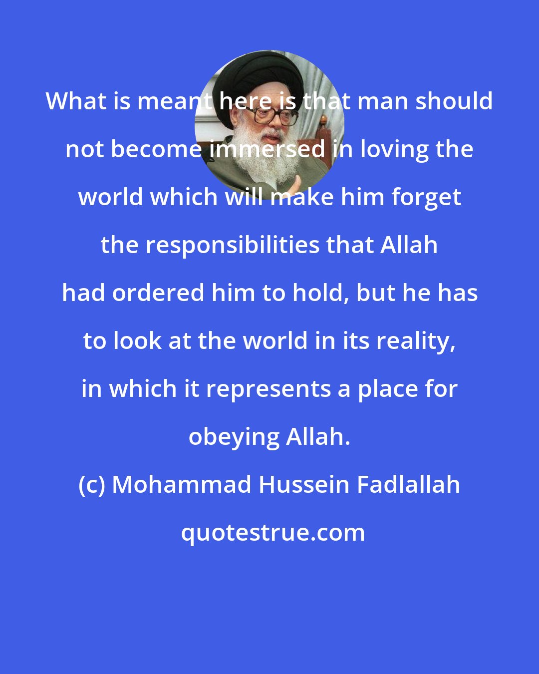 Mohammad Hussein Fadlallah: What is meant here is that man should not become immersed in loving the world which will make him forget the responsibilities that Allah had ordered him to hold, but he has to look at the world in its reality, in which it represents a place for obeying Allah.