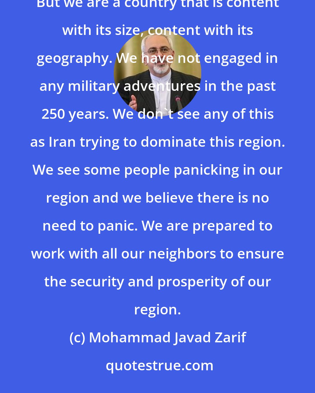 Mohammad Javad Zarif: Iran is a powerful country. Iran is a big country with a large population, natural resources, human resources. But we are a country that is content with its size, content with its geography. We have not engaged in any military adventures in the past 250 years. We don't see any of this as Iran trying to dominate this region. We see some people panicking in our region and we believe there is no need to panic. We are prepared to work with all our neighbors to ensure the security and prosperity of our region.
