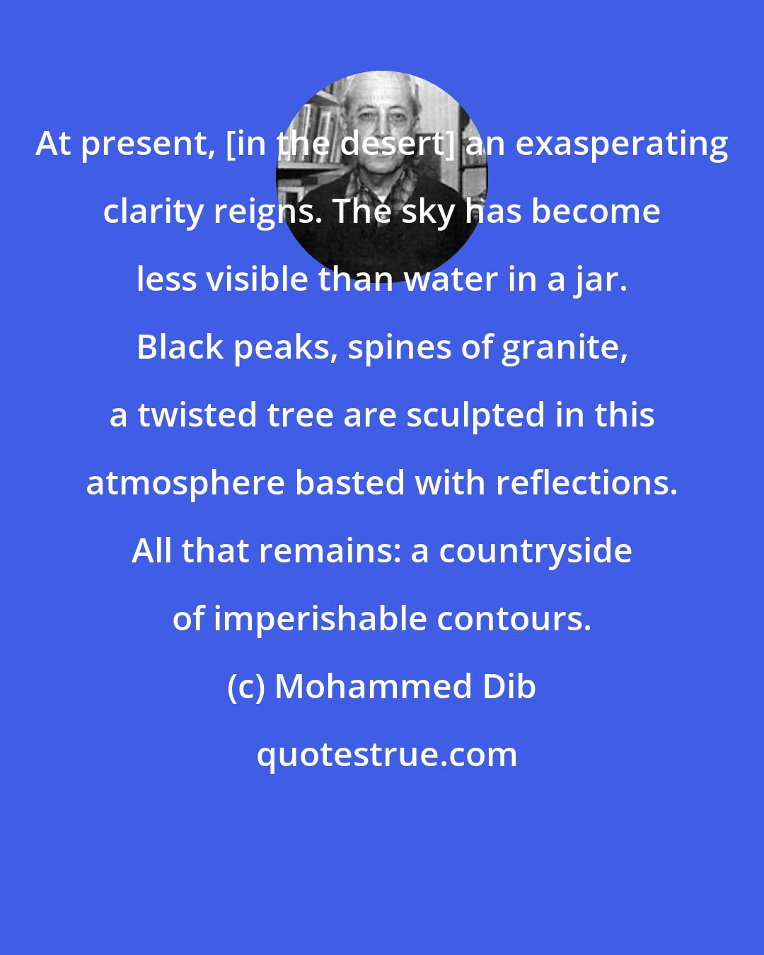 Mohammed Dib: At present, [in the desert] an exasperating clarity reigns. The sky has become less visible than water in a jar. Black peaks, spines of granite, a twisted tree are sculpted in this atmosphere basted with reflections. All that remains: a countryside of imperishable contours.