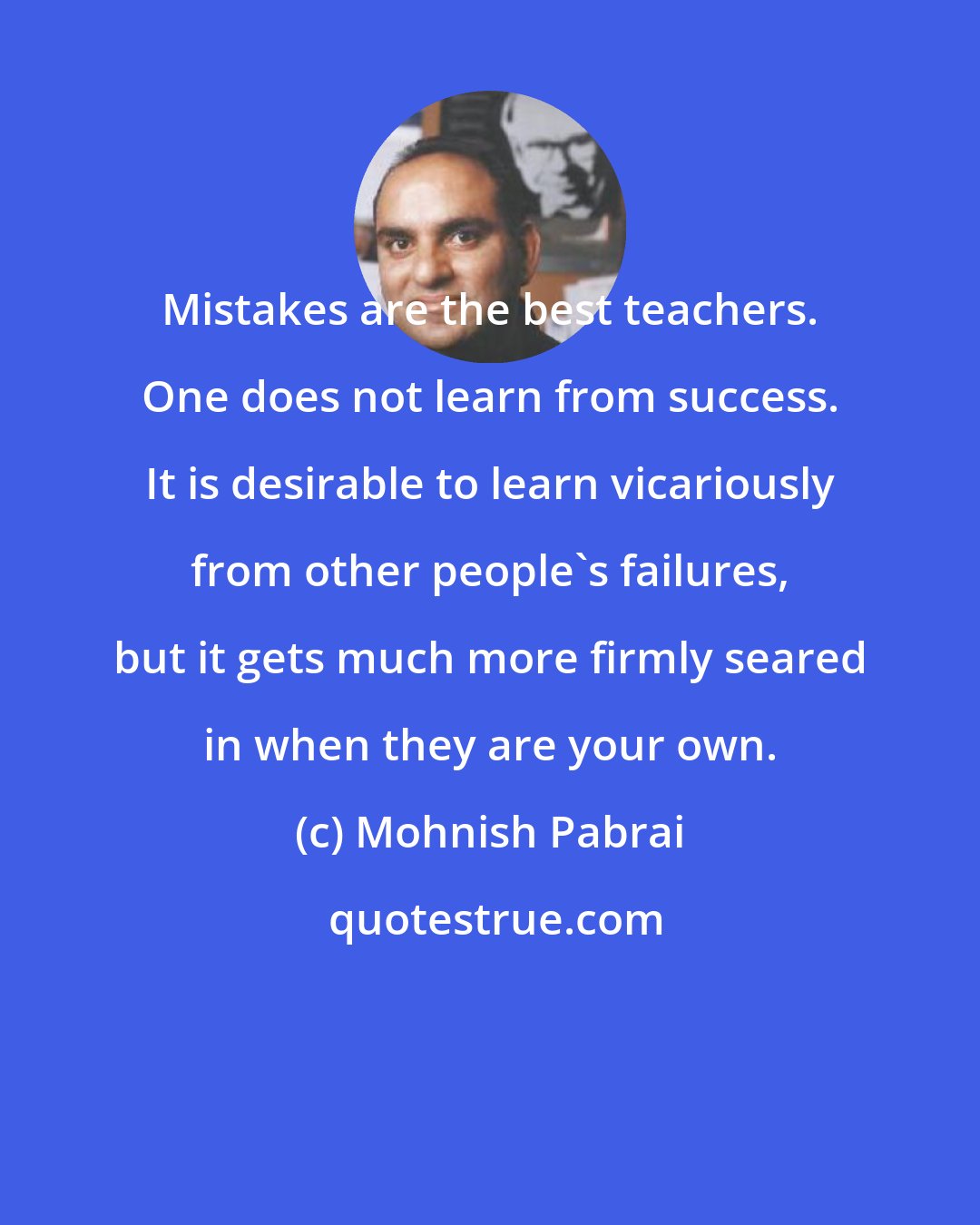 Mohnish Pabrai: Mistakes are the best teachers. One does not learn from success. It is desirable to learn vicariously from other people's failures, but it gets much more firmly seared in when they are your own.