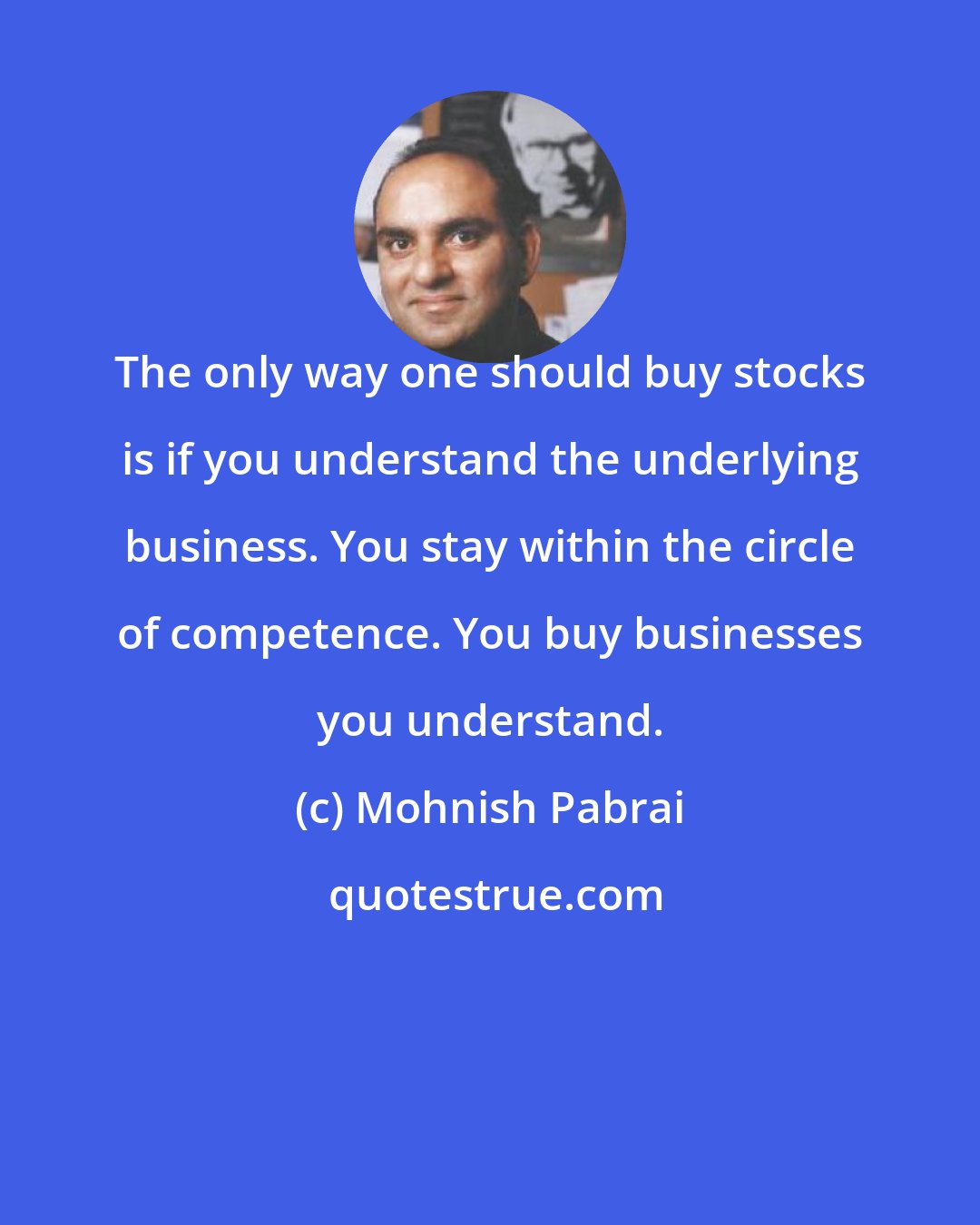 Mohnish Pabrai: The only way one should buy stocks is if you understand the underlying business. You stay within the circle of competence. You buy businesses you understand.