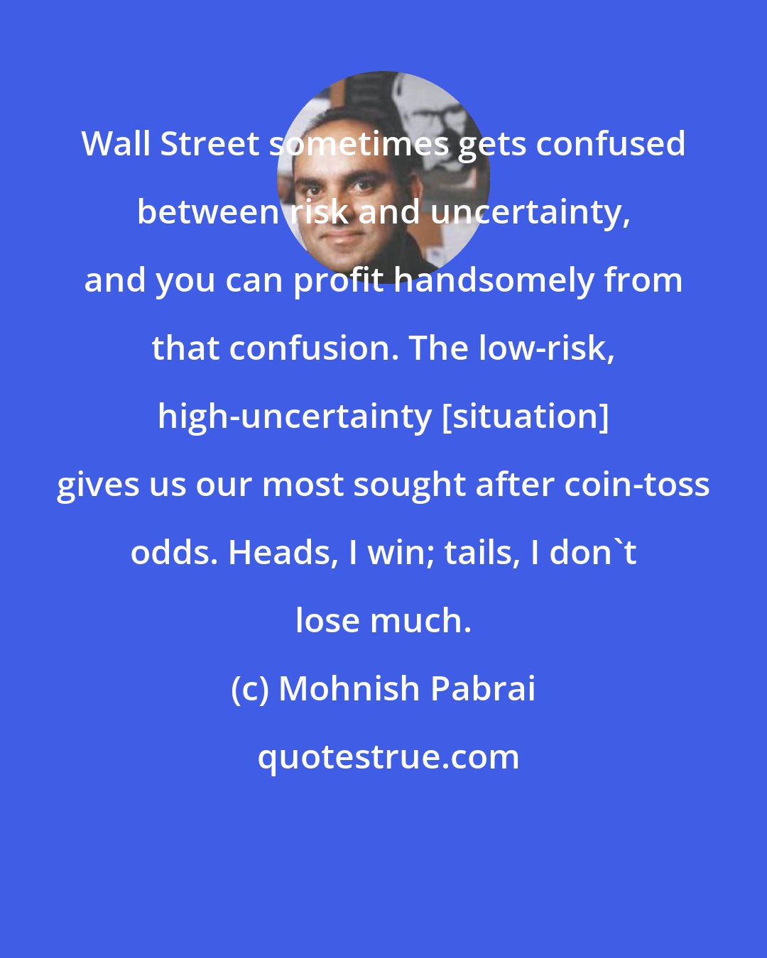 Mohnish Pabrai: Wall Street sometimes gets confused between risk and uncertainty, and you can profit handsomely from that confusion. The low-risk, high-uncertainty [situation] gives us our most sought after coin-toss odds. Heads, I win; tails, I don't lose much.