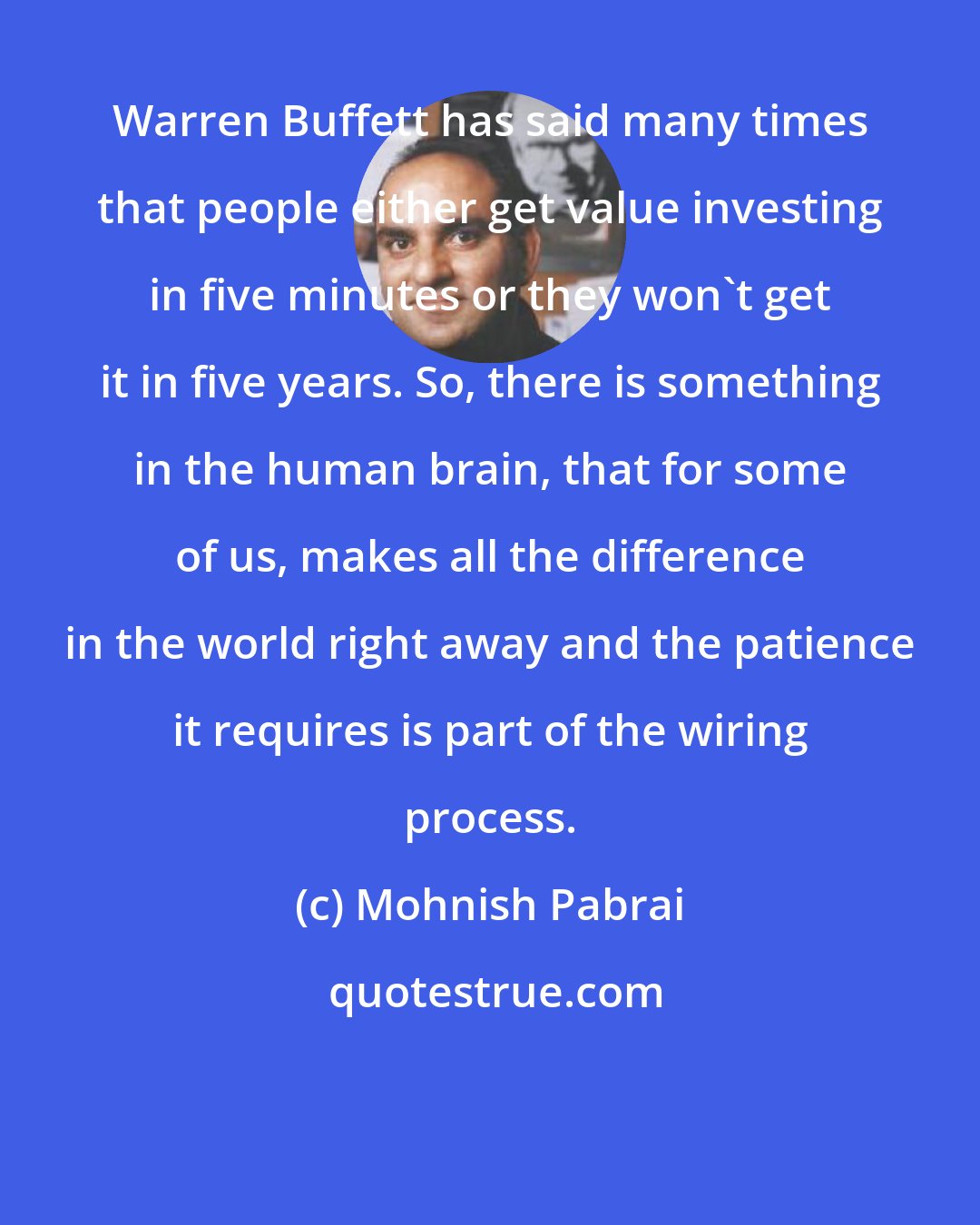 Mohnish Pabrai: Warren Buffett has said many times that people either get value investing in five minutes or they won't get it in five years. So, there is something in the human brain, that for some of us, makes all the difference in the world right away and the patience it requires is part of the wiring process.