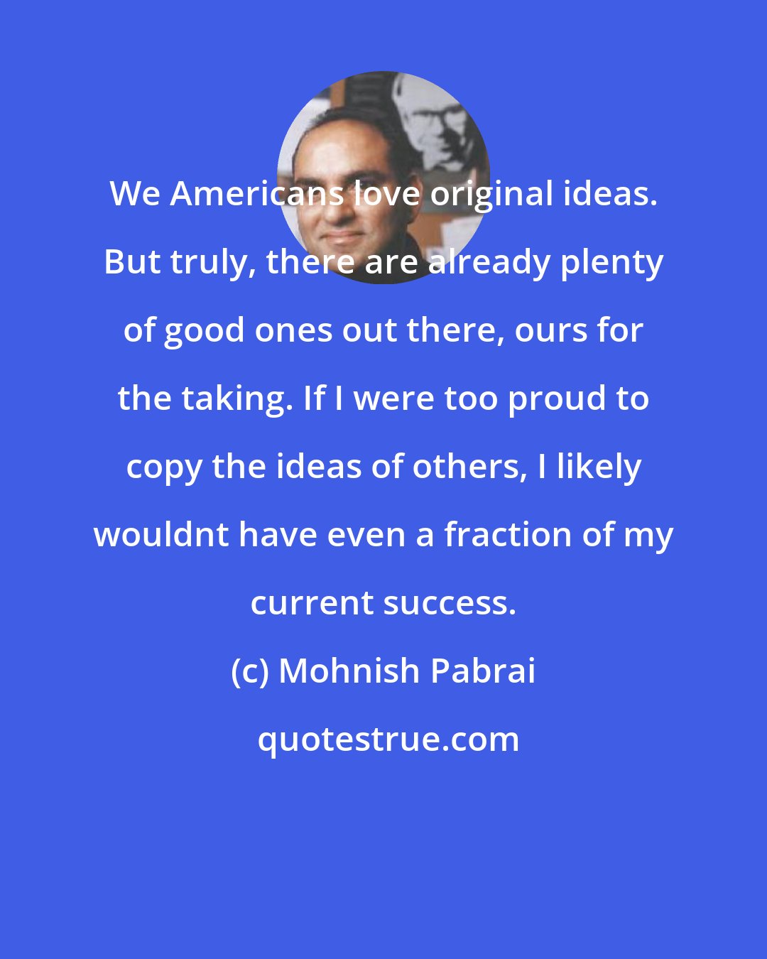 Mohnish Pabrai: We Americans love original ideas. But truly, there are already plenty of good ones out there, ours for the taking. If I were too proud to copy the ideas of others, I likely wouldnt have even a fraction of my current success.