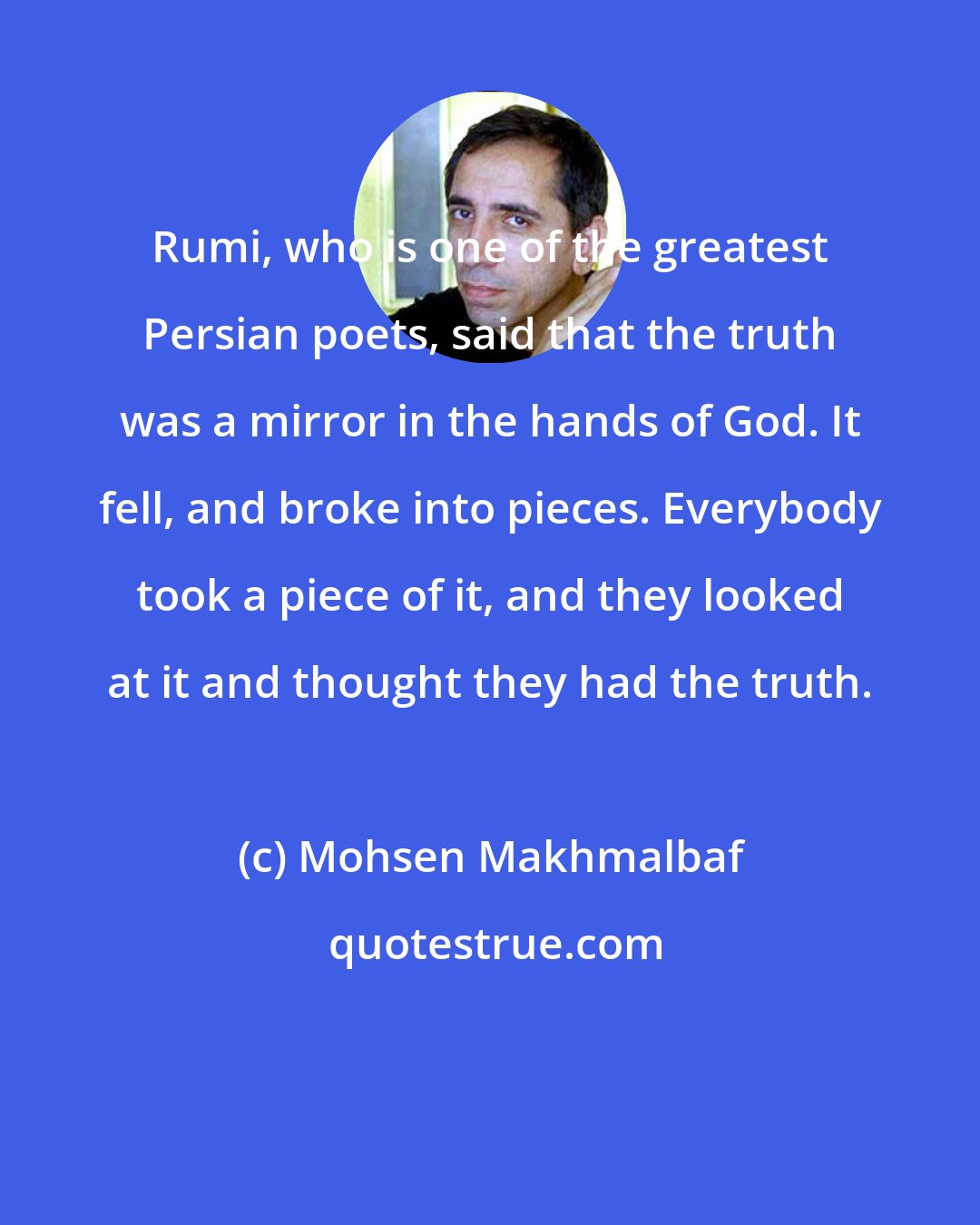 Mohsen Makhmalbaf: Rumi, who is one of the greatest Persian poets, said that the truth was a mirror in the hands of God. It fell, and broke into pieces. Everybody took a piece of it, and they looked at it and thought they had the truth.