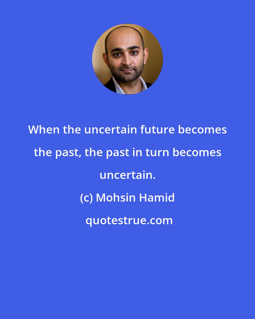 Mohsin Hamid: When the uncertain future becomes the past, the past in turn becomes uncertain.