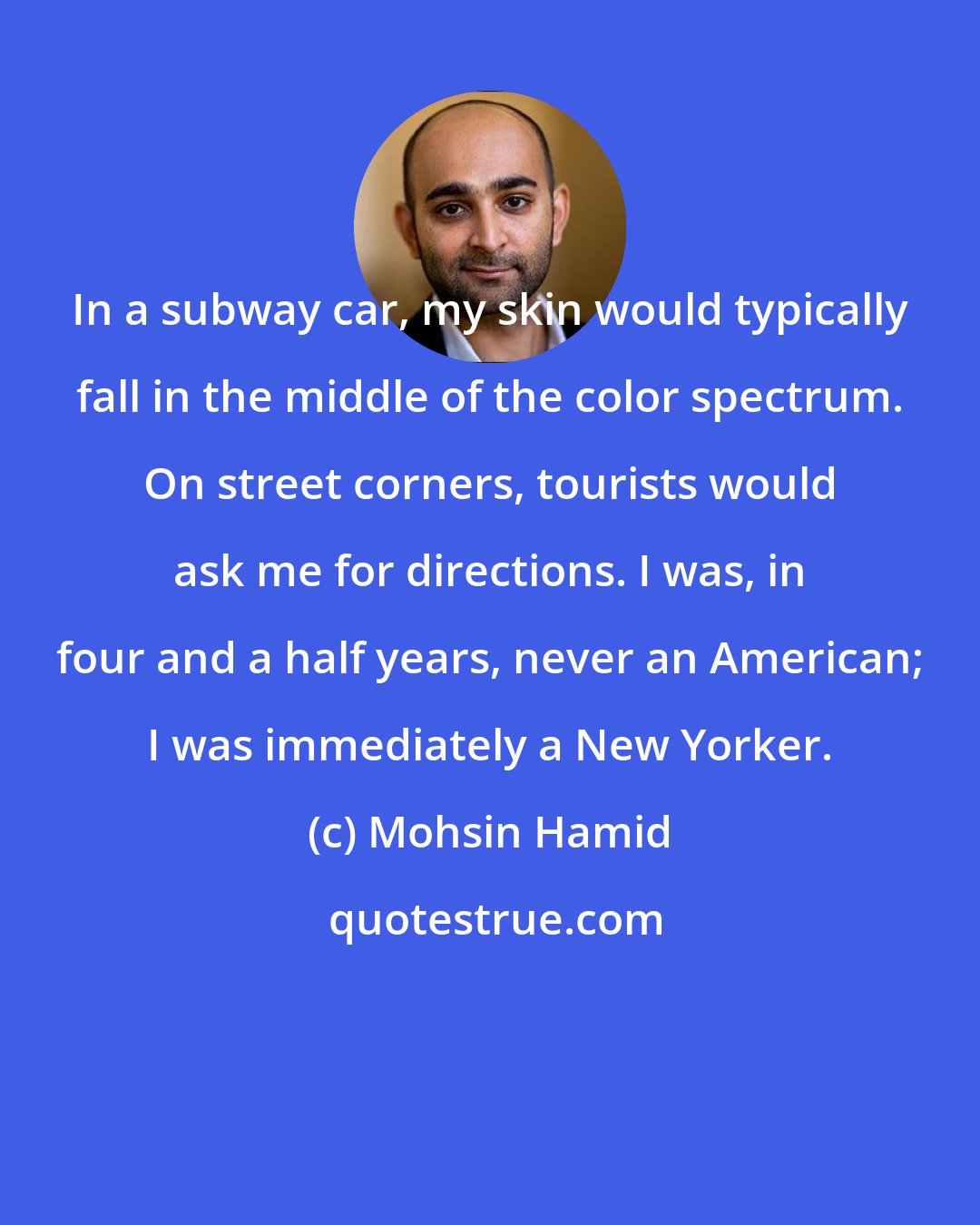 Mohsin Hamid: In a subway car, my skin would typically fall in the middle of the color spectrum. On street corners, tourists would ask me for directions. I was, in four and a half years, never an American; I was immediately a New Yorker.