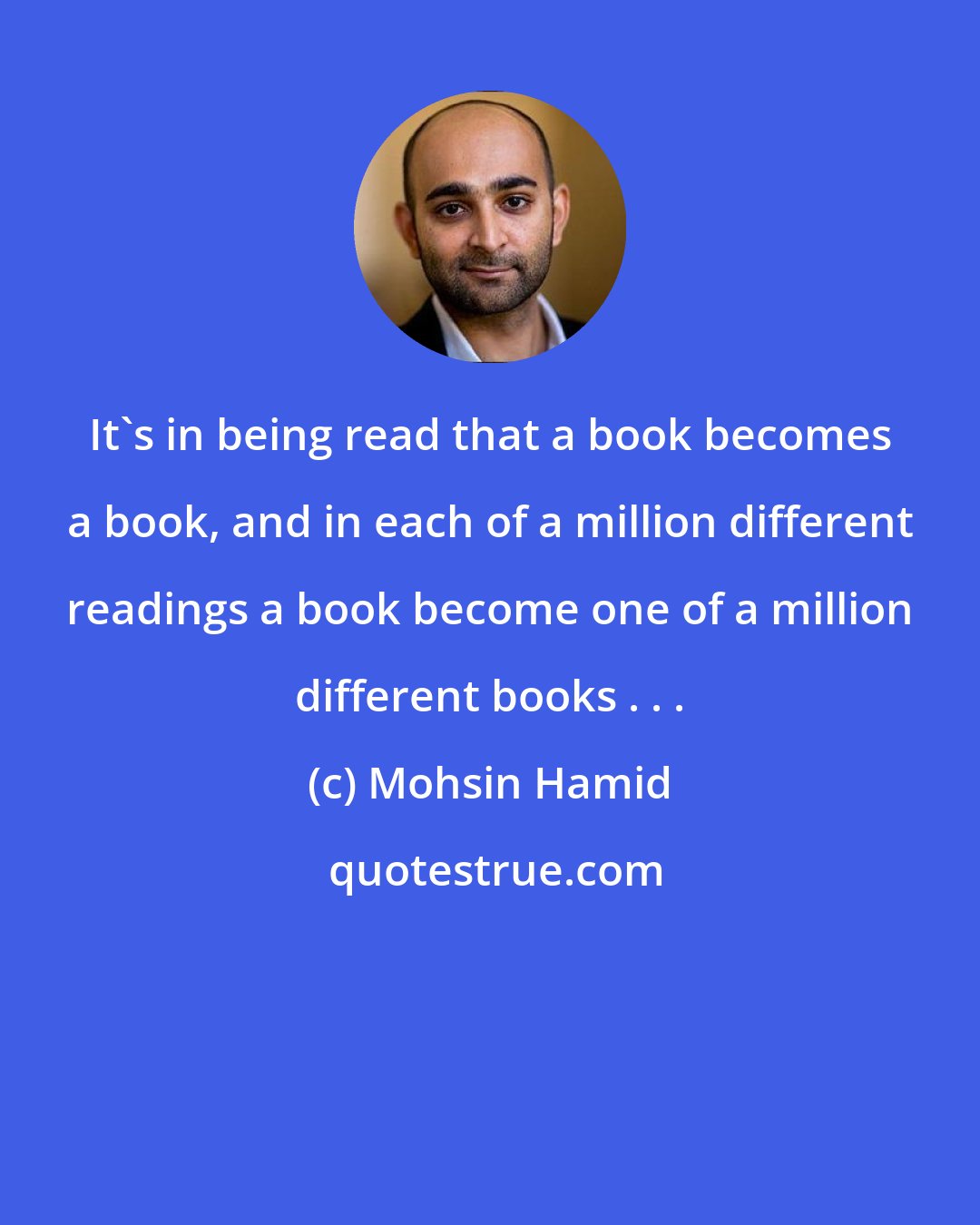 Mohsin Hamid: It's in being read that a book becomes a book, and in each of a million different readings a book become one of a million different books . . .