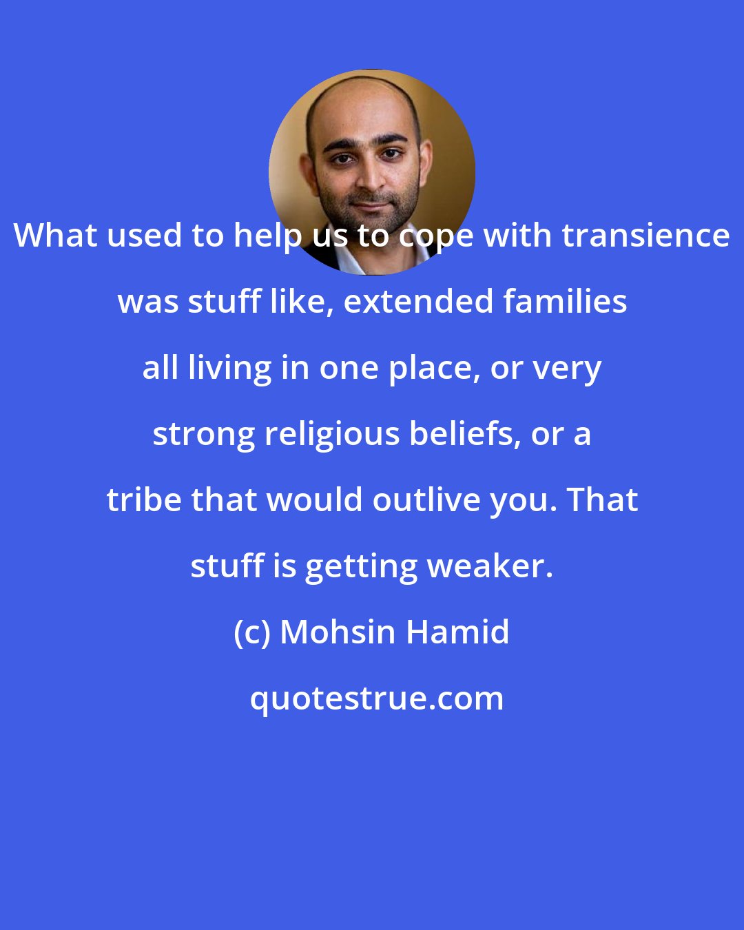 Mohsin Hamid: What used to help us to cope with transience was stuff like, extended families all living in one place, or very strong religious beliefs, or a tribe that would outlive you. That stuff is getting weaker.