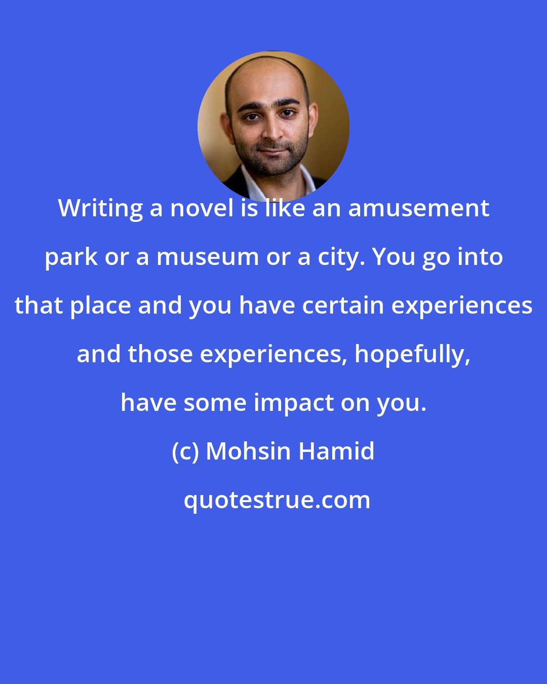 Mohsin Hamid: Writing a novel is like an amusement park or a museum or a city. You go into that place and you have certain experiences and those experiences, hopefully, have some impact on you.