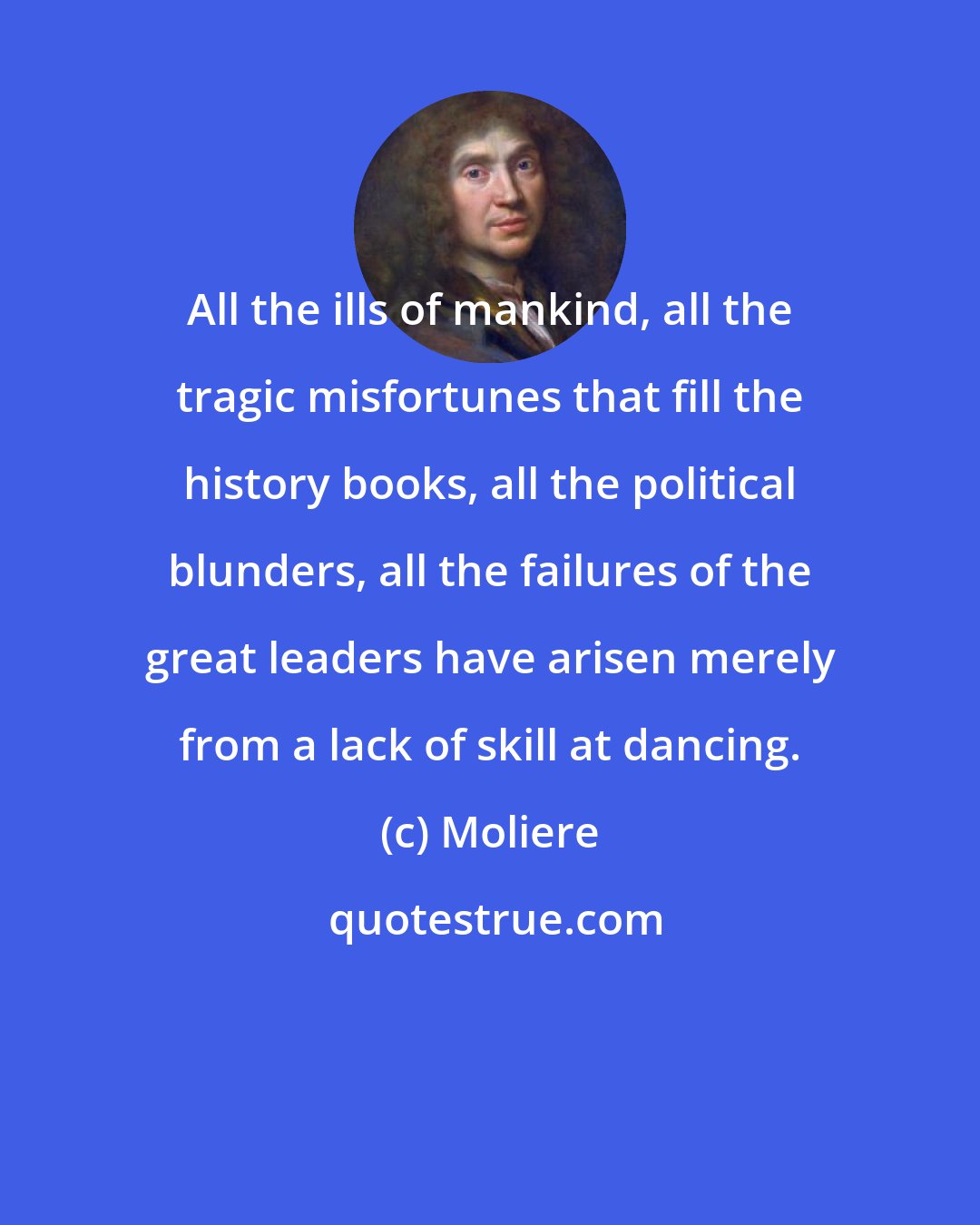 Moliere: All the ills of mankind, all the tragic misfortunes that fill the history books, all the political blunders, all the failures of the great leaders have arisen merely from a lack of skill at dancing.