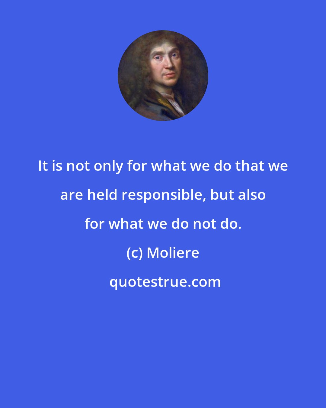 Moliere: It is not only for what we do that we are held responsible, but also for what we do not do.