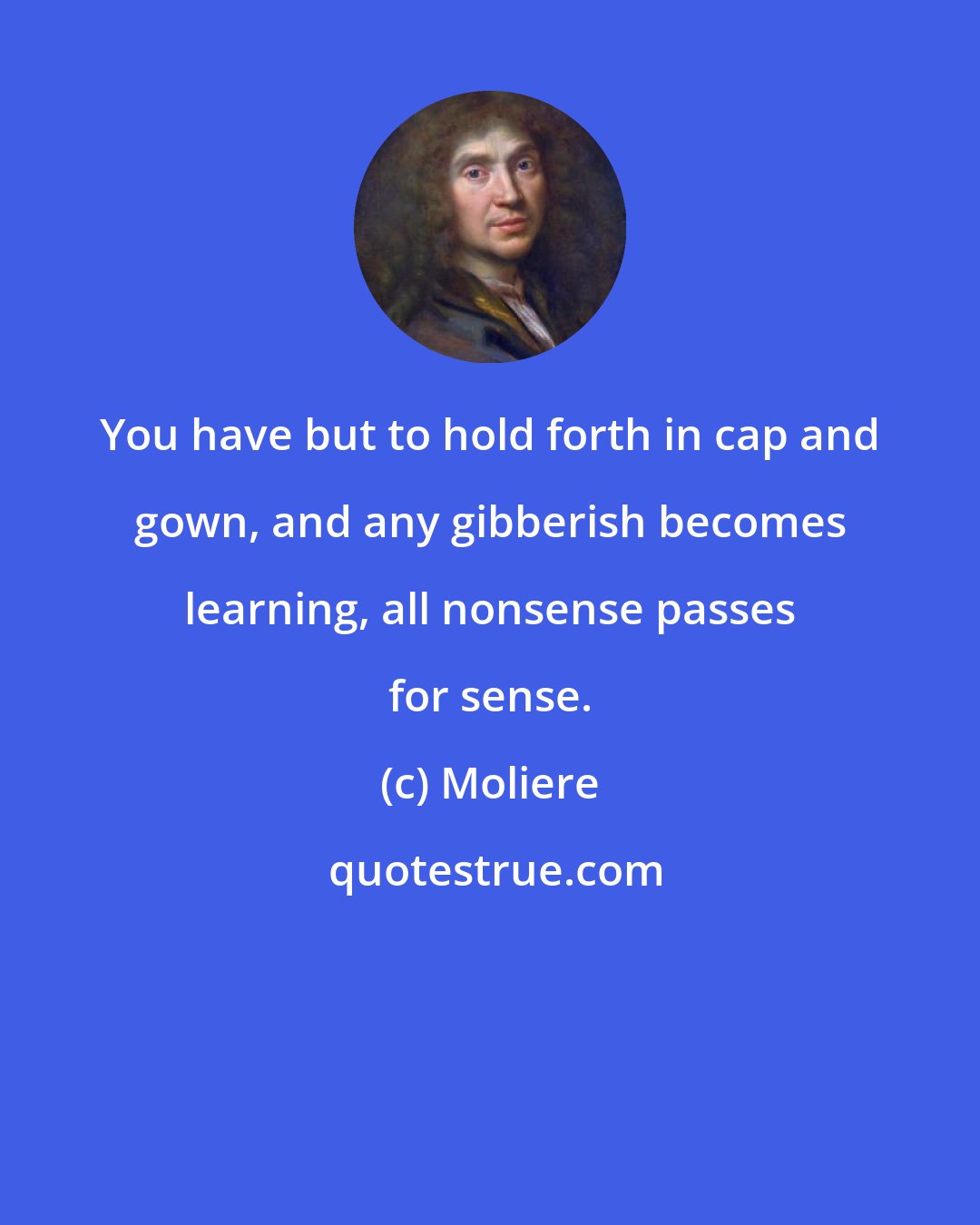 Moliere: You have but to hold forth in cap and gown, and any gibberish becomes learning, all nonsense passes for sense.